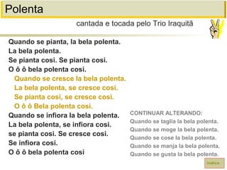 Polenta
Quando se pianta, la bela polenta.
La bela polenta.
Se pianta cosi. Se pianta cosi.
O ô ô bela polenta cosi.
Quando se cresce la bela polenta.
La bela polenta, se cresce cosi.
Se pianta cosi, se cresce cosi.
O ô ô Bela polenta cosi.
Quando se infiora la bela polenta.
La bela polenta, se infiora cosi.
se pianta cosi. Se cresce cosi.
Se infiora cosi.
O ô ô bela polenta cosi
cantada e tocada pelo Trio Iraquitã
índice
CONTINUAR ALTERANDO:
Quando se taglia la bela polenta.
Quando se moge la bela polenta.
Quando se cose la bela polenta.
Quando se manja la bela polenta.
Quando se gusta la bela polenta.
 