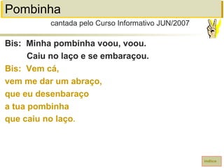 Pombinha
Bis: Minha pombinha voou, voou.
Caiu no laço e se embaraçou.
Bis: Vem cá,
vem me dar um abraço,
que eu desenbaraço
a tua pombinha
que caiu no laço.
cantada pelo Curso Informativo JUN/2007
índice
 