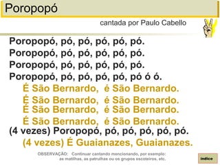 Poropopó
Poropopó, pó, pó, pó, pó, pó.
Poropopó, pó, pó, pó, pó, pó.
Poropopó, pó, pó, pó, pó, pó.
Poropopó, pó, pó, pó, pó, pó ó ó.
É São Bernardo, é São Bernardo.
É São Bernardo, é São Bernardo.
É São Bernardo, é São Bernardo.
É São Bernardo, é São Bernardo.
(4 vezes) Poropopó, pó, pó, pó, pó, pó.
(4 vezes) É Guaianazes, Guaianazes.
cantada por Paulo Cabello
índice
OBSERVAÇÃO: Continuar cantando mencionando, por exemplo:
as matilhas, as patrulhas ou os grupos escoteiros, etc.
 