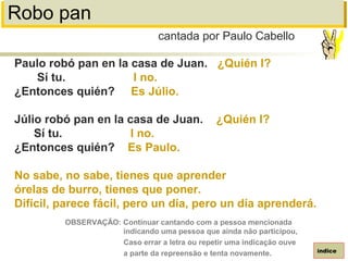 Robo pan
Paulo robó pan en la casa de Juan. ¿Quién I?
Sí tu. I no.
¿Entonces quién? Es Júlio.
Júlio robó pan en la casa de Juan. ¿Quién I?
Sí tu. I no.
¿Entonces quién? Es Paulo.
No sabe, no sabe, tienes que aprender
órelas de burro, tienes que poner.
Difícil, parece fácil, pero un día, pero un día aprenderá.
cantada por Paulo Cabello
índice
OBSERVAÇÃO: Continuar cantando com a pessoa mencionada
indicando uma pessoa que ainda não participou,
Caso errar a letra ou repetir uma indicação ouve
a parte da repreensão e tenta novamente.
 
