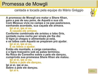 Promessa de Mowgli
A promessa de Mowgli era matar o Shere Khan,
para a paz de seu povo, de Aquelá e sua clã.
Com Messua vivia no campo e na paz pastoreava,
sonhando acordado, sua caçada ele armava.
Ipi ai ei, ipe ai ou.
A caçada ele armava.
Conforme combinado ele avistou o lobo Gris,
sentado numa rocha por sinais ele lhe diz:
O tigre já chegou e alimentado já está,
e os lobos com Aquelá se preparam prá ajudar.
Ipi ai ei, ipe ai ou.
E os lobos a ajudar.
Então ele montado, a carga comandou,
e o tigre traiçoeiro sob as patas terminou.
Na Roca do Conselho sobre a pele ele dançou,
cumprindo sua promessa Shere Khan ele matou.
Ipi ai ei, ipe ai ou.
Sobre a pele ele dançou.
Ipi ai ei, ipe ai ou.
Sobre a pele ele dançou.
Ipi ai e.
cantada e tocada pela equipe do Mário Gréggio
índice
 