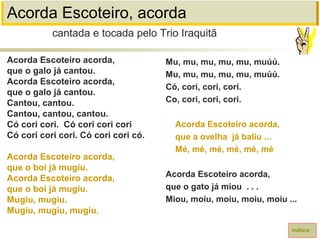 Acorda Escoteiro, acorda
Acorda Escoteiro acorda,
que o galo já cantou.
Acorda Escoteiro acorda,
que o galo já cantou.
Cantou, cantou.
Cantou, cantou, cantou.
Có cori cori. Có cori cori cori
Có cori cori cori. Có cori cori có.
Acorda Escoteiro acorda,
que o boi já mugiu.
Acorda Escoteiro acorda,
que o boi já mugiu.
Mugiu, mugiu.
Mugiu, mugiu, mugiu.
cantada e tocada pelo Trio Iraquitã
índice
Mu, mu, mu, mu, mu, muúú.
Mu, mu, mu, mu, mu, muúú.
Có, cori, cori, cori.
Co, cori, cori, cori.
Acorda Escoteiro acorda,
que a ovelha já baliu ...
Mé, mé, mé, mé, mé, mé
Acorda Escoteiro acorda,
que o gato já miou . . .
Miou, moiu, moiu, moiu, moiu ...
 
