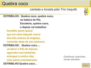 Quebra coco
ESTRIBILHO: Quebra coco, quebra coco,
na ladeira do Piá,
Escoteiro, quebra coco,
e depois vai trabalhar.
Acredite quem quiser
que em cima daquele morro
tem três metros de lingüiça,
correndo atrás de um cachorro.
ESTRIBILHO: Quebra coco ...
Já desci o Pão de Açúcar,
agarrado num barbante,
arrisquei a minha vida,
mas salvei a bandeirante.
ESTRIBILHO Quebra coco ..
cantada e tocada pelo Trio Iraquitã
índice
Continuar inserindo
novas estrofes.
 
