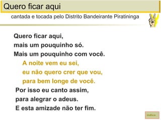 Quero ficar aqui
Quero ficar aqui,
mais um pouquinho só.
Mais um pouquinho com você.
A noite vem eu sei,
eu não quero crer que vou,
para bem longe de você.
Por isso eu canto assim,
para alegrar o adeus.
E esta amizade não ter fim.
cantada e tocada pelo Distrito Bandeirante Piratininga
índice
 