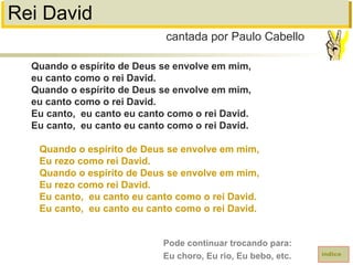 Rei David
Quando o espírito de Deus se envolve em mim,
eu canto como o rei David.
Quando o espírito de Deus se envolve em mim,
eu canto como o rei David.
Eu canto, eu canto eu canto como o rei David.
Eu canto, eu canto eu canto como o rei David.
Quando o espírito de Deus se envolve em mim,
Eu rezo como rei David.
Quando o espírito de Deus se envolve em mim,
Eu rezo como rei David.
Eu canto, eu canto eu canto como o rei David.
Eu canto, eu canto eu canto como o rei David.
cantada por Paulo Cabello
índice
Pode continuar trocando para:
Eu choro, Eu rio, Eu bebo, etc.
 