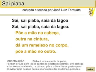 Sai piaba
Sai, sai piaba, saia da lagoa
Sai, sai piaba, saia da lagoa.
Põe a mão na cabeça,
outra na cintura,
dá um remelexo no corpo,
põe a mão no outro.
cantada e tocada por José Luiz Torquato
índice
OBSERVAÇÃO: Piaba é uma espécie de peixe.
Formar círculo com todos cantando o batendo palmas. Um começa
a dar voltas no círculo, e pára no põe a mão e faz os gestos para
convidar uma pessoa para ajudar a convidar as demais pessoas.
 