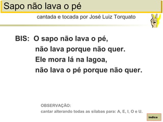 Sapo não lava o pé
BIS: O sapo não lava o pé,
não lava porque não quer.
Ele mora lá na lagoa,
não lava o pé porque não quer.
cantada e tocada por José Luiz Torquato
índice
OBSERVAÇÃO:
cantar alterando todas as sílabas para: A, E, I, O e U.
 