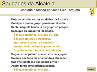 Saudades da Alcatéia
Hoje eu acordei e com saudades da Alcatéia.
Corri para o meu grupo para lá me divertir.
Sentei naquele banco lá do grupo só porque,
foi lá que eu encontrei felicidade.
É lá que eu brinco, é lá que eu jogo.
É lá que aprendo a obedecer,
mas mesmo assim, só sou feliz,
quando tenho o Aquelá perto de mim.
Quando tenho o Aquelá perto de mim.
Baguera o anjo bom que em ensina a jogar.
Baloo a boa fada me ensinando a obedecer
Kaá inteligente me ensinando a viver.
Assim tenho uma infância salutar.
É lá que eu brinco, é lá que ...
cantada e tocada por José Luiz Torquato
índice
 
