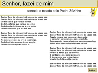 Senhor, fazei de mim
Senhor fazei de mim um instrumento de vossa paz.
Senhor fazei de mim um instrumento de vossa paz.
Onde há ódio que eu leve o amor.
Onde há ofensa que eu leve o perdão.
Onde há discórdia que eu leve a união.
Onde há dúvidas que eu leve a fé.
Senhor fazei de mim um instrumento de vossa paz.
Senhor fazei de mim um instrumento de vossa paz.
Onde há erro que eu leve a verdade.
No desespero que eu leve a esperança.
Onde há tristeza que eu leve a alegria.
Onde há trevas que eu leve a luz.
cantada e tocada pelo Padre Zézinho
índice
Senhor fazei de mim um instrumento de vossa paz.
Senhor fazei de mim um instrumento de vossa paz.
Fazei ó mestre que eu procure bem mais,
ir consolar, bem mais que ser consolado.
Compreender bem mais do que ser compreendido.
Poder amar bem mais do que ser amado.
Senhor fazei de mim um instrumento de vossa paz.
Senhor fazei de mim um instrumento de vossa paz.
Porque é dando que se receberá.
É perdoando que serei perdoado.
E é morrendo que então viverei,
em plenitude lá na vida eterna.
Senhor fazei de mim um instrumento de vossa paz.
Senhor fazei de mim um instrumento de vossa paz.
 