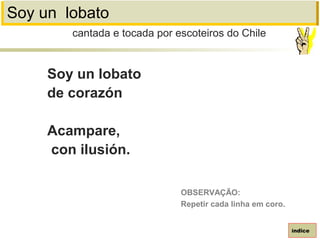 Soy un lobato
Soy un lobato
de corazón
Acampare,
con ilusión.
cantada e tocada por escoteiros do Chile
índice
OBSERVAÇÃO:
Repetir cada linha em coro.
 