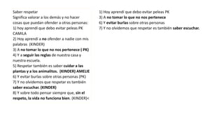 Saber respetar
Significa valorar a los demás y no hacer
cosas que puedan ofender a otras personas:
1) hoy aprendí que debo evitar peleas PK
CAMILA
2) Hoy aprendí a no ofender a nadie con mis
palabras (KINDER)
3) A no tomar lo que no nos pertenece ( PK)
4) Y a seguir las reglas de nuestra casa y
nuestra escuela.
5) Respetar también es saber cuidar a las
plantas y a los animalitos. (KINDER) AMELIE
6) Y evitar burlas sobre otras personas (PK)
7) Y no olvidemos que respetar es también
saber escuchar. (KINDER)
8) Y sobre todo pensar siempre que, sin el
respeto, la vida no funciona bien. (KINDER)<
1) Hoy aprendí que debo evitar peleas PK
3) A no tomar lo que no nos pertenece
6) Y evitar burlas sobre otras personas
7) Y no olvidemos que respetar es también saber escuchar.
 