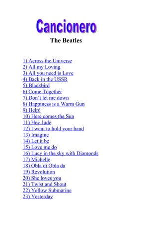 The Beatles


1) Across the Universe
2) All my Loving
3) All you need is Love
4) Back in the USSR
5) Blackbird
6) Come Together
7) Don’t let me down
8) Happiness is a Warm Gun
9) Help!
10) Here comes the Sun
11) Hey Jude
12) I want to hold your hand
13) Imagine
14) Let it be
15) Love me do
16) Lucy in the sky with Diamonds
17) Michelle
18) Obla di Obla da
19) Revolution
20) She loves you
21) Twist and Shout
22) Yellow Submarine
23) Yesterday
 