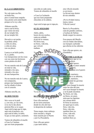 61. LA LUARQUESINA                una niña en cada cama.               esta villa de ensueño
                                  Vamos de rebumbio al muelle          es un tesoro.
No vale tanto esa flor,                                                La llevaré muy dentro
mi bella flor,                    a Casa La Cacharela                  de mis entrañas.
pero si usted tiene empeño        que nos tiene preparado
muy pronto será usted dueño       chocolate en la caldera.             ¡No te olvidaré nunca,
porque se la voy a dar.                                                nunca, nunca
                                  Aquí está la tapa que te tapa,etc.   Villa de Luarca!
Aldeana sencilla,
suave cual la brisa,              63. EL SOLDADO                       Barrio La Pescadería,
que vienes de misa                                                     cuna de grandes cantores,
de ese templo fiel,               Adiós, adiós,                        y la playa de Salinas
de ese templo fiel.               lucero de mis noches,                donde surgen los amores.
                                  canta un soldado
Devuelve a mi pecho               al pié de la ventana.                Esos paseos del Muelle
la perdida calma                  No llores mas,                       con sus lindas chavalinas,
y roba mi alma,                   no llores, vida mía,                 ese luarqués cachondo
y roba mi alma                    que volveré                          que alterna en las sidrerías
con ese placer.                   mañana.
                                                                       Esta villa que quiero, etc.
Luarca es un bello jardín,        Ya se divisa                         (Estribillo).
Si, si, jardín;                   en el Oriente el alba
Las luarquesinas son las rosas    y, allá a lo lejos,                  65. ENTRE LAS OLAS
con sus caras tan hermosas        la luz de la mañana.                 Deja el barco que se va,
como pétalos de abril.            Y en el cuartel,                     se va a la playa,
                                  trompetas y tambores;                a la playa del querer;
No me marcho más de Luarca        están tocando                        Que allí está su amor amante
en toda la vida,                  a diana.                             que es constante,
mirando a los ojos,                                                    que es constante en el querer.
mirando a los ojos                Luego, después,
de una luarquesina.               cuando la oscura noche               Marinero, marinero,
                                  cubrió de sombras                    deja el mar si se alborota,
No me marcho más de Luarca,       el campo de batalla,                 marinero, marinero,
ten compasión,                    bajo la luz                          van glayando las gaviotas
porque una luarquesina            de un día pálido y triste,                     (bis)
me ha robado el alma              un soldado                           Mil veces busqué la muerte
con el corazón.                   expiraba.                            entre las olas del mar,
                                                                       mil veces busqué la muerte
Aldeana sencilla, etc.            Ya se divisa, etc.                   y no la pude encontrar.
                                                                       No llores, mi vida,
62. SEIS VECES                    64. CANTO A MON POVELO               no llores, mi amor,
                                                                       mira que tus lágrimas
Seis veces te lo pedí             Esta villa marinera                  me causan dolor.
y, con esta, ya van siete,        de mi tierra asturiana               Si lloras la ausencia
si no me lo das ahora             donde les oles del mar               de aquel que te amó,
permita Dios se te seque.         te despiertan de mañana              llora, vida mía,
Aquí está la tapa que te tapa,                                         llora, vida mía,
aquí está el puchero, ero,        Tiene magia, tiene embrujo           también lloro yo.
aquí está la rubia, la rubia,     tiene encanto y alegría              Llora, vida mía,
la que yo mas quiero, caramelo.   tiene marcha por el Puerto           llora, vida mía
                                  y por La Pescadería.                 también lloro yo.
Vamos de rebumbio al muelle
a Casa La Catalana                Esta villa que quiero
que nos tiene preparadas          y que tanto adoro,
 