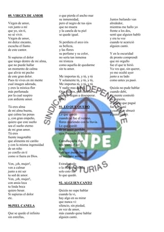 89. VIRGEN DE AMOR             o que pierda el ancho mar
                               su inmensidad,                   Juntos bailando van
Virgen de amor,                pero el negro de tus ojos        alrededor,
ven junto a mí                 que no muera                     mientras me hallo yo
que yo, sin tí,                y la canela de tu piel           frente a los dos,
no sé vivir.                   se quede igual.                  sentí que alguien habló
Virgen de amor,                                                 y era tu voz
mi dulce encanto,              Si perdiera el arco iris         cuando te acarició
escucha el llanto              su belleza,                      alguien cantó.
de este cantor.                y las flores
                               su perfume y su color,           Y en la oscuridad
Si supieras el dolor           no sería tan inmensa             de pronto comprendí
que tengo dentro de mi alma,   mi tristeza                      que mi orgullo
que no puede hallar            como aquella de quedarme         fue el que te hirió.
un momento de calma            sin tu amor.                     Ya ves que, sin querer,
que alivie mi pecho                                             yo me oculté ayer
de este gran dolor.            Me importas tú, y tú, y tú       junto a su lado
Pues tú vives en mi mente      Y solamente tú, y tú, y tú,      como antes ya pasó.
cual imagen adorada,           Me importas tú, y tú, y tú
y eres la mística flor         Y nadie mas que tú.              Quizás no pude hablar
más perfumada                  Ojos negros, piel canela,        cuando debí,
por la cual suspiro            que me llegan a desesperar.      mi mente controló
con ardiente amor.             (Bis)                            mi corazón,
                                                                el precio que pagué
Tú eres alma                   91. LO QUE QUEDÓ                 fue verte así
de mi alma buena,                                               y cuando te abrazó
que calma las penas            Lo que quedó                     alguien cantó.
y, con gran empeño,            cuando se fue el verano,
quiero que este sueño          flores muriendo con la lluvia.
sea el sueño eterno            Lo que quedó
de mi gran amor.               de un amor perdido
Tú eres                        ojos llorando de tristeza.
fuente inagotable
que alimenta mi cariño         Como aquella flor
y con la misma ingenuidad      nos traerá el sol
de un niño                     la fe
yo confío en tí                más que puede hacer
como si fuera en Dios.         un solitario amor.

Ven, ¡oh, mujer!,              Extraño todo
ven a calmar                   o la ilusión perdida,
junto a mi ser                 solo esto fue
tu sed de amor.                lo que quedó.
Ven, ¡oh, mujer!,
con ansia loca                 92. ALGUIEN CANTO
tu linda boca
quiero besar.                  Quizás no supe hablar
Si supieras el dolor           cuando la vi,
etc.                           hay algo en su mirar
                               que nunca vi:
90.PIEL CANELA                 silencio, sin piedad,
                               en vez de amor,
Que se quede el infinito       más cuando quise hablar
sin estrellas,                 alguien cantó.
 