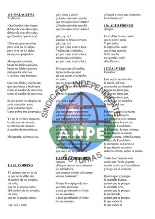 113. MALAGUEÑA                ¡Ay, luna y cielo!             ¿Porqué vienen tan contentos
Andalucía                     ¿Donde estuviste anoche        los labradores?
                              que mis ojos no te vieron?
¡Qué bonitos ojos tienes      ¿Donde estuviste anoche        116. ALTO PIRINEO
debajo de esas dos cejas,     que mis ojos no te vieron?     Aragón
debajo de esas dos cejas,
qué bonitos ojos tienes!      ¡Ay, ay, ay!                   En el Alto Pirineo, soñé
                              cuando tu besas mi boca        que la nieve ardía.
Ellos me quieren mirar        ¡Ay, ay, ay!                   Y por soñar
pero si tú no los dejas,      yo por ti me vuelvo loca.      lo imposible, soñé:
pero si tú no los dejas       Trailaralai, trailaralai,      que tú me querías.
ni siquiera parpadear.        yo por ti me vuelvo loca,      Soñé que tú
                              trailaralai, trailaralai,      me querías, soñé
Malagueña salerosa,           yo por ti me vuelvo loca.      Alto Pirineo.
besar tus labios quisiera,
besar tus labios quisiera     Si tu quieres el cordón,       117.PALMERO
malagueña salerosa            tijeras te traigo aquí         Canarias
y decirte, niña hermosa:      pá que cortes el corpiño,
                              mi niño,                       Esta noche no alumbra
Que eres linda y hechicera,   que no lo puedo sufrir,        la farola del mar,
que eras linda y hechicera    pá que cortes el corpiño,      esta noche no alumbra
como el candor de una rosa,   mi niño,                       porque no tiene gas,
como el candor de una rosa.   que no lo puedo sufrir.        porque no tiene gas
                                                             porque no tiene gas,
Si por pobre me desprecias    ¡Ay, sol y luna!               esta noche no alumbra
yo te concedo razón,          ¡Ay, luna y cielo!             la farola del mar.
yo te concedo razón           ¿Donde has estado rondando
si por pobre me desprecias.   que tan guapo te pusieron?     Palmero, sube a la palma
                              ¿donde has estado rondando     y dile a la palmerita
Yo no te ofrezco riquezas,    que tan guapo te pusieron?.    que se asome a la ventana
te ofrezco mi corazón,                                       que su amor la solicita.
te ofrezco mi corazón         ¡Ay, ay, ay!                   Virgen de Candelaria
a cambio de mi pobreza.       no me dejes, vida mía,         la Morenita, la más morena,
                              ¡Ay, ay, ay!                   la que tiende su manto
Malagueña, salerosa, etc.     que sin ti no se que haría.    sobre la arena, sobre la arena.
                              Trailaralai, trailaralai,      Virgen de Candelaria
                              que sin ti no se que haría,    la morenita, la morenita
                              trailaralai, trailaralai,      la que tiende su manto
                              que sin ti no se que haría.    sobre la ermita, sobre la ermita.

                              115.LOS LABRADORES             Todas las Canarias son
                              Aragón                         como este Teide gigante
114.EL CORPIÑO                ¿Porqué vienen tan contentos   mucha nieve en el semblante
                              los labradores,                y fuego en el corazón.
Tú quieres que yo te de       que cuando vienen del campo
lo que no te debo dar,        vienen cantando?.              Quiero que te pongas
el cordón de mi corpiño,                                     la mantilla blanca,
mi niño,                      Porque las espigas de oro      quiero que te pongas
que no lo puedo cortar,       ya están granando              la mantilla azul,
eEl cordón de mi corpiño,     y está germinando el fruto     quiero que te pongas
mi niño,                      de sus sudores,                la recolorada,
que no lo puedo cortar.       y está germinando el fruto     quiero que te pongas
                              de sus sudores.                la que sabes tú
¡Ay, sol y luna!                                             la que sabes tú
 