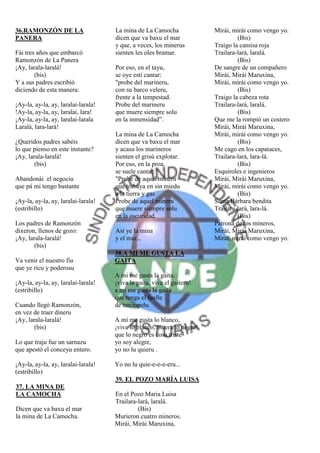 36.RAMONZÓN DE LA                    La mina de La Camocha              Mirái, mirái como vengo yo.
PANERA                               dicen que va baxu el mar                    (Bis)
                                     y que, a veces, los minerus        Traigo la camisa roja
Fái tres años que embarcó            sienten les oles bramar.           Trailara-lará, laralá.
Ramonzón de La Panera                                                            (Bis)
¡Ay, larala-laralá!                  Por eso, en el tayu,               De sangre de un compañero
        (bis)                        se oye esti cantar:                Mirái, Mirái Maruxina,
Y a sus padres escribió              "probe del marineru,               Mirái, mirái como vengo yo.
diciendo de esta manera:             con su barco veleru,                        (Bis)
                                     frente a la tempestad.             Traigo la cabeza rota
¡Ay-la, ay-la, ay, laralai-larala!   Probe del marineru                 Trailara-lará, laralá.
!Ay-la, ay-la, ay, laralai, lara!    que muere siempre solu                      (Bis)
¡Ay-la, ay-la, ay, laralai-larala    en la inmensidad”.                 Que me la rompió un costero
Laralá, lara-lará!                                                      Mirái, Mirái Maruxina,
                                     La mina de La Camocha              Mirái, mirái como vengo yo.
¿Queridos padres sabéis              dicen que va baxu el mar                    (Bis)
lo que pienso en este instante?      y acasu los marineros              Me cago en los capataces,
¡Ay, larala-laralá!                  sienten el grisú explotar.         Trailara-lará, lara-lá.
        (bis)                        Por eso, en la proa,                        (Bis)
                                     se suele cantar:                   Esquiroles e ingenieros
Abandonái el negociu                 "Probe de aquel mineru             Mirái, Mirái Maruxina,
que pá mi tengo bastante             que trabaya en sin miedu           Mirái, mirái como vengo yo.
                                     a la tierra y gas.                          (Bis)
¡Ay-la, ay-la, ay, laralai-larala!   Probe de aquel mineru              Santa Bárbara bendita
(estribillo)                         que muere siempre solu             Trailara-lará, lara-lá.
                                     en la oscuridad.                            (Bis)
Los padres de Ramonzón                                                  Patrona de los mineros,
dixeron, llenos de gozo:             Así ye la mina                     Mirái, Mirái Maruxina,
¡Ay, larala-laralá!                  y el mar...                        Mirái, mirái como vengo yo.
        (bis)
                                     38.A MI ME GUSTA LA
Va venir el nuestro fíu              GAITA
que ye ricu y poderosu
                                     A mi me gusta la gaita,
¡Ay-la, ay-la, ay, laralai-larala!   ¡viva la gaita, viva el gaiteru!
(estribillo)                         a mi me gusta la gaita
                                     que tenga el fuelle
Cuando llegó Ramonzón,               de terciopelu.
en vez de traer dineru
¡Ay, larala-laralá!                  A mí me gusta lo blanco,
        (bis)                        ¡viva lo blanco, muera lo negro!
                                     que lo negro es cosa triste
Lo que traju fue un sarnazu          yo soy alegre,
que apestó el conceyu entero.        yo no lu quieru .

¡Ay-la, ay-la, ay, laralai-larala!   Yo no lu quie-e-e-e-eru...
(estribillo)
                                     39. EL POZO MARÍA LUISA
37. LA MINA DE
LA CAMOCHA                           En el Pozo Maria Luisa
                                     Trailara-lará, laralá.
Dicen que va baxu el mar                      (Bis)
la mina de La Camocha.               Murieron cuatro mineros.
                                     Mirái, Mirái Maruxina,
 