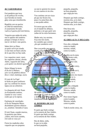 40. VAQUEIRADAS                     ya nun te quieren les moces      pequeñu, pequeñu,
                                    ni con cuartos ni sin elus.      un besu pequeñu
Esti pandeiru que tocu                                               que valga por tres.
ye de pelleyu de ovecha,            You caséime con un vieyu
ayer berraba no monte               pá que me ficiera rire,          Después que baile contigo,
güey sona que retumbeicha.          puse-i la cama bien alta         morena mía, yo te daré.
                                    y nun podía subire.              Después que baile contigo,
Rigaléite con un queixu                                              morena mía, yo te daré.
en siñal de matrimoniu,             Esi mozu que me echa
el casamiento fói nulu              en el mandil les ablanes,        Otru besu míu
vuelva el queixu p'al mió hórreu.   parézme a mi que quiér sere      pequeñu, pequeñu,
                                    cuñao de les miós hermanes.      otru besu míu
Vaqueira que andas de noite,                                         que valga por diez.
nun te apartes del sendeiru         Madre mía, toy encinta.
porque si t'atopa el chovu          Fiya mía tiés razón,             42. ERES ALTA Y DELGADA
nun te val decir: nun quieru.       les castañes que comisti
                                    ¿de qué castañeiru son?.         Eres alta y delgada
Sabes ferir ya filare,                                               como tu madre,
ya quiés servir pa casada,          Das a un probe una panoya        morena, salada,
si nun traes un buen calcetu        cuando llega hasta tu puerta     como tu madre...
de lu que dixe no hay nada.         y a mi, que te quiero tanto,
                                    dasme n'el focicu con ella.      Bendita sea la rama
Los vaqueiros vansi, vansi,                                          que al tronco sale,
las vaqueiras choran, choran.       Aquellu que me pedisti,          morena, salada,
Adiós, vaqueirín del alma,          xunto a los molinos nuevos,      que al tronco sale.
¿con quién vou dormir agora?        nun te lo puedo quidare,
                                    ¡chámbete, que tás de güevo!.    Toda la noche estoy,
Quiso falagar la moza                                                estoy, estoy
el fíu de La Beluca,                Maruxona, dalo, dalo,            niña pensando en ti,
ya'n vez de palabres dulces         tu madre te lo mandóu.           pensando en ti.
dixo-i: miel, manteiga, sucra.      Mió madre mande en lo d'ella     Yo de amores me muero
                                    que en lo mio mando you.         desde que te vi,
El cura de La Figal                                                  morena, salada,
ta fechu un gran confesore          Era un mozu de la villa          desde que te vi.
que vey confesar les moces          que vino de nueite al baile,
tapau con un cobertore.             quiso palpáme les cuques         Eres alta y delgada
                                    que-i las palpe a la so madre.   como tu madre,
La chaqueta del mió Xuan                                             Morena, salada,
ya d'estameña cardosa,              Mi madre quiso casame            como tu madre.
cuando lo vexo venire               dándome un copín de fabes
cuido que ye la raposa.             y después que mi casóu           Pero tienes bigote
                                    mandóume rascar les ñalgues.     como tu padre,
Fartóume de varechades                                               Morena, salada,
el fíu de Xuaquina Mayu,            41. ROMERIA DE SAN               como tu padre.
diciéndome qu'eren chances          ANDRES
ya, ¡mialma!, fumiaba el sayu.                                       Toda la noche estoy, etc.
                                    Si quiés que baile contigo
El mió Xuan, cuando murreu,         en la romería de San Andrés.
lo postreiro que falou:             Si quiés que baile contigo
¡Adiós, mió rocin castañu,          en la romería de San Andrés.
n'el cielo te vexa yo!.
                                    Has de dáme, neña,
Fierra les madreñes altes           lo que yo te pida:
vaqueiru que sos pequenu            un besu pequeñu,
 