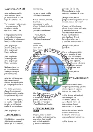 43. ¡QUE GUAPINA YÉ!          morena mía,                      pá besáte a tí con ella.
                                                               Mocina, dame un besín
Asturias incomparable,        ya non te puedo olvidar          que estoy muriendo de pena.
Asturias de mi querer,        ¡Malhaya de enamorar!
yo no quisiera en la vida                                      ¿Porqué, díme porqué,
dejar de volverte a ver.      Con el tiruliruli, tiruliruli,   porqué cierres los güellino-o-o-os,
                              tirulirulá,                      morena, cuando me besas?
Tus bosques y verdes prados   amores que yo tenía.
y tus manzanos en flor        Con el tiruliruli, tiruliruli,   Cuando esté lejos de aquí
semejan el paraíso            tirulirulá,                      piensa siempre en mí, mió neña,
que un día creara Dios.       ¡Malhaya de enamorar!            y acuerdate del besín
                                                               que me diste en la verbena.
Solo puede compararse         Tiruliru, tiruliru,              Sécate eses lagrimines
a mi región asturiana,        tirulirulirulirulá               con el pañuelu de seda
la neña que yo máas quiero,   ¡Malhaya de enamorar!            luego díme adiós con él
la mejor de la quintana.                                       y guardalo hasta que vuelva.
                              Amor mío,
¡Qué guapina ye!              vienes tarde,                    ¿Porqué, díme porque...
¡Cuánto yo la quiero!         amor mío,                        (estribillo)
¡Qué guapina ye!              tarde vienes.
Parece un lucero.             Vienes de                        Con el besín que me diste
                              cumplir con otro,                y con el pañuelín de seda
¡Qué guapina ye               conmigo                          vamos facer dos reliquies
Mi neña galana!               cumplido tienés.                 de nuestro amor en la espera.
¡Qué guapina ye!              ¡Ay lerele....                   No llores más, rapacina,
Parece una xana.                                               que aunque lejos de esta tierra
                              Has de saber                     tengo yo el besín conmigo
No hay nada mejor             que yo gasto                     y tu el pañuelín de seda.
en el mundo entero.           buen zapato
No hay nada mejor             y buena media.                   ¿Porqué, díme porqué...
por eso la quiero.            Has de saber                     (estribillo).
                              que yo miro
Asturias, patria querida,     por una perra                    46. NO HAY CARRETERA SIN
tierrina donde nací,          pequeña                          BARRO
si algún día dejo España      Que soy de Candás,
yo siempre pensaré en ti.     de Candás, de Candás.            No hay carretera sin barro,
                              Que soy de Candás                nin prau que nun tenga ye-erba,
Tus fiestas y romerías,       y mi vida está en el mar.        nin mociquina de a quince
el pueblín donde nací,                                         que nun sea guapa o fea.
la neña por quién suspiro,    Que llevas en esa saya
los padres que dejo aquí.     que tantu vuelu te da.           Adiós, Rosina, adiós clavel,
                              Llevo roses y claveles           que te vengo a ver
Y, por el pronto regreso,     para el Cristo de Candás.        de mañana y tarde-e-e,
de rodillas yo postrado,      Llevo roses y claveles           de noche nun puede ser
rezaré a la mi Santina,       Para el Cristo de Candás.        que me rinde el amor
madre de los asturianos.                                       que me va a ver tu padre.
                              45.,MOCINA, DÁME UN
¡Qué guapina ye! etc.         BESÍN                            Fuiste al Carmín de la Pola,
                                                               llevaste medies azules,
44. FUÍ AL CRISTO             Mocina, dame un besín            llevásteles emprestades
                              pá guardálo hasta que vuelva,    que aquelles nun yeren tuyes.
Fuí al Cristo y enamoréme     que quiero facer con él
¡Malhaya de enamorar!         una medalla y ponéla,            Adiós, Rosina, etc.
Desde que te vi aquel día,    y besala tó les noches
 