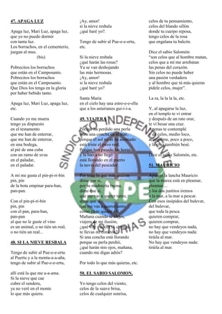 47. APAGA LUZ                      ¡Ay, amor!                           celos de tu pensamiento,
                                   si la nieve resbala                  celos del blando sillón
Apaga luz, Mari Luz, apaga luz,    ¿qué haré yo?.                       donde tu cuerpo reposa,
que yo no puedo dormir                                                  tengo celos de la rosa
con tanta luz.                     Tengo de subir al Pue-e-e-ertu,      que engalana tu balcón.
Los borrachos, en el cementerio,   etc.
juegan al mus.                                                          Dice el sabio Salomón:
               (bis)               Si la nieve resbala                  “son celos que al hombre matan,
                                   ¿qué harán las rosas?                celos que a mí me arrebatan
Pobrecitos los borrachos           Ya se van deshojando                 las penas del corazón.
que están en el Camposanto.        las más hermosas.                    Sin celos no puede haber
Pobrecitos los borrachos           ¡Ay, amor!                           una pasión verdadera
que están en el Camposanto.        si la nieve resbala                  y al hombre que tú más quieras
Que Dios los tenga en la gloria    ¿qué haré yo?                        pídele celos, mujer”.
por haber bebido tanto.
                                   Santa María                          La ra, la la la la, etc.
Apaga luz, Mari Luz, apaga luz,    en el cielo hay una estre-e-e-ella
etc.                               que a los asturianos gui-i-i-a.      Y, al apagarse la luz,
                                                                        en el templo te ví entrar
Cuando yo me muera                 49. VIAJERA                          y después de un rato orar,
tengo ya dispuesto                                                      te ví besar una cruz.
en el testamento                   Porque ha perdido una perla          Apenas te contemplé
que me han de enterrar,            llora una concha en el mar,          y de celos, medio loco,
que me han de enterrar,            porque el sol no se ha asomado       acerquéme, poco a poco,
en una bodega,                     está triste el pavo real.            y la cruz también besé.
al pié de una cuba                 Porque han pasado las horas
con un ramo de uvas                y la barca no llegó                  Dice el sabio Salomón, etc.
en el paladar,                     está llorando en el puerto
en el paladar.                     la novia del pescador.               51. MAURICIO

A mí me gusta el pin-pi-ri-bin     Por todo lo que más quieras          Apareja la lancha Mauricio
pin, pin                           díme que si,                         que la marea está en pleamar,
de la bota empinar para-ban,       por tu madrecita buena,              pleamar....
pan-pan.                           díme que sí,                         y los dos juntitos iremos
                                   que me vas a querer tanto,           a la mar, a la mar a pescar.
Con el pin-pi-ri-bin               díme que sí,                         Con esos insípidos del bulevar,
pin, pin                           que me vas a querer tanto            del bulevar,
con el pan, para-ban,              como yo te quiero a tí.              que toda la pesca
pan-pan                            Mañana cuando te alejes,             quieren comprar,
al que no le guste el vino         viajera de mi ilusión,               quieren comprar,
es un animal, o no tién un real,   ¿qué voy a hacer si, contigo,        no hay que vendeyos nada,
o no tién un real...               te llevas mi corazón?                no hay que vendeyos nada:
                                   Si una concha está llorando          tiráila al mar.
48. SI LA NIEVE RESBALA            porque su perla perdió,              No hay que vendeyos nada:
                                   ¿qué harán mis ojos, mañana,         tiráila al mar.
Tengo de subir al Pue-e-e-ertu     cuando me digas adiós?
al Puertu y a la monta-a-a-aña,
tengo de subir al Pue-e-e-ertu,    Por todo lo que más quieras, etc.

allí está la que me a-a-ama.       50. EL SABIO SALOMON.
Si la nieve que cae
cubre el senderu,                  Yo tengo celos del viento,
ya no veré en el monte             celos de la suave brisa,
lo que más quieru.                 celos de cualquier sonrisa,
 