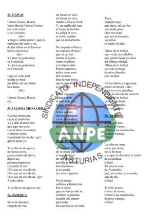 52. HAWAI                          un barco de vela,
                                   un barco de vela,           Tuya,
Hawai, Hawai, Hawai,               rumbo a Nueva York.         siempre tuya,
lindo Hawai, Hawai, Hawai,         Y, en medio del mar,        que sin tí, mi cariño,
tierra de amor                     el barco se hundió.         no puedo pasar.
y de ilusiones.                    La culpa la tuvo            Que por larga
          (bis)                    el señor capitán            que sea la ausencia
Vengo a cantar para ti, para ti,   que se emborrachó.          yo jamás
melodías del amo-o-or,                                         te podré olvidar.
de tus labios escuchar-a-ar        No importa el barco,
bellas canciones.                  no importa el barco         Dáme de tu beldad
        (bis)                      que se perdió.              un rizo de tus cabellos
Yo tuve un gran amor               Siento el piloto,           que quiero besar en ellos
en Honolulú.                       siento el piloto            mi última soledad.
Yo tuve un gran amor               y la tripulación.           Dáme de tu beldad
en Honolulú                        Pobres marinos,             tan solo un beso,
                                   pobre esperanza             dámelo, dámelo,
Bajo su cielo azul                 del corazón.                por caridad.
un día yo besé                     Que la mar brava,
los labios de una linda            que la mar brava            En tus labios, yo quisiera,
hawaiana.                          se los tragó.               poner un besito o dos
         (bis)                                                 para ver si se endulzan
                                   Señor capitán,              sobre la miel de tu corazón.
Hawai, Hawai, Hawai,               dejeme subir                Dáme de tu beldad
etc.                               al palo más alto,           tan solo un beso,
                                   al palo más alto            dámelo, dámelo,
53.PALOMA MENSAJERA                de este bergantín.          por compasión.
                                   Señor capitán,
Paloma mensajera,                  dejeme embarcar             56. TRIBULE
cruza el ambiente.                 a izar la bandera,
Ve y dile al amor mío              a izar la bandera           Tribule al aire,
que aquí me tiene                  allá en alta mar.           tribule al viento,
con el alma encendida,                                         tribule a las muchachas
sintiendo amor,                    No importa el barco, etc.   de poco tiempo,
recordando lo mucho, ¡ay!,                                     tribulé.
que la quise yo.                   55.AL DESPEDIRME
                                                               La niña en cama
Y si ella no me quiere             Al despedirme               no se que tiene,
ni piensa en mi,                   de la mujer que adoro,      no se levanta
jamás podré olvidarla,             el ángel tutelar            y es que ha dormido el sueño
díselo así,                        de mis amores,              de la mañana,
paloma mensajera                   envidia te tendrán          tribulé.
cruzando el mar.                   los ruiseñores              Tú eres la rosa
Díle que no me olvide,             al no poder                 de Alejandría
Díle que no me olvide,             tu cántico igualar.         que, de noche, se esconde,
Díle que no me olvide, ¡ay!,                                   sale de día,
Adiós, adiós.                      Por la mujer,               tribulé.
                                   sublime y bendecida.
Y si ella no me quiere, etc.       Por el amor                 Tribule al aire,
                                   que me has jurado tú,       tribule al viento,
54. JAMAICA                        siempre dispuestas          tribule a las muchachas
                                   estarán mis manos           de poco tiempo,
Salió de Jamaica,                  para tañer                  tribulé.
cargado de ron,                    las cuerdas de un laúd.
 