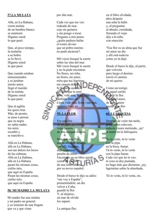 57.LA MULATA                   por alta mar.                       en el libro olvidada,
                                                                   años después
Allá, en La Habana,            Cada vez que me veo                 una niña la halló
cierta mulata                  rodeado de mar,                     y, al preguntar,
de un hombre blanco            cojo mi guitarra                    al abuelo, extrañada,
se enamoró.                    y me pongo a tocar.                 llorando el viejo
Dígame usted                   Pregunto a mis penas                dijo a la niña,
lo que pasó:                   ¿quién pudiera hallar               con emoción:
                               el rostro divino
Que, al poco tiempo,           que un pobre marino                 "Esa flor es un alma que fue
la mulatita                    no pudo alcanzar?.                  mi amor un día
a su bohío                                                         y allí está todavía
se lo llevó.                   Mil veces busqué la suerte          como yo la dejé.
Dígame usted                   sobre las olas del mar.
lo que pasó:                   Mil veces busqué la suerte          Desde el barco le dije, al partir,
                               y no la pude encontrar.             que volvería
Que cuando estaban             No llores, mi niña,                 pero luego el destino
entusiasmados                  no llores, mi amor,                 torció el camino
y se juraban                   mira que tus lágrimas               de mi querer.
eterno amor,                   me causan dolor.
llegó el marido                Si lloras la ausencia               Como un testigo
de la mulata.                  del bien que te amó                 de aquel cariño
Dígame usted                   llora, vida mía, llora, vida mía,   guardé la flor.
lo que pasó:                   también lloro yo.                   De aquel amor,
                               Llora, vida mía, llora, vida mía,   de aquel amor
Que al agüita                  también lloro yo.                   quedó esta flor.
los quiso tirar.
Más, de pronto,                59. LA FLOR                         60. LUARQUESA
se puso a pensar
que su negra                   Era una flor                        Después de venir tan tarde,
no sabía nadar;                en un libro escondida,              grandísimo calavera,
los miró,                      viejo jazmín                        todavía vienes metiendo, ¡ay!
escarbó y                      de una antigua ilusión.             la mano en la faltriquera.
se marchó-o.
                               Más que una flor                    Tu lo verás, tú lo verás
Allá en La Habana,             era un alma de amante               con la pipa
allá en La Habana,             que allí, fragante,                 en la boca, fumar.
son tan dulces los besos       dejó constante                      Tú lo verás, tú lo verás
de las cubanas.                prueba de amor.                     con la pipa fumar.
Allá en La Habana,             Encerrada en un libro quedó,        Cada vez que no te veo,
allá en La Habana              como un suspiro                     ni coso ni doy puntada,
pasan las mismas cosas,        de una niña cubana                  no hago más que derramar, ¡ay¡
cielito mío,                   por su novio español.               lagrimitas sobre la almohada.
que aquí en España.
Pasan las mismas cosas,        Desde el barco le dijo su adiós:    Tú lo verás, tú lo verás, etc.
cielito mío,                   “me voy a España”,
que aquí en España.            prometiéndole, un día
                               volver a Cuba,
58. MI MADRE LA MULATA         guardó la flor.
                               Y, al alejarse,
Mi madre fue una mulata        un mar de olvido
y mi padre un general          los separó.
y yo teniente de una fragata
que va y que viene             La antigua flor,
 
