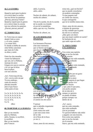 66. LA GUERRA                     adiós, Lucrecia,                       reina mía, ¿qué me hiciste?
                                  adiós, adiós                           que no puedo consolarme
Quand je parti para la güerre                                            sin poderte contemplar.
je te truvé dans la cuisine       Noches de cabaret, de cabaret,         Ya que pagaste mal
non me freiste les patatines      noches de cabaret.                     mi cariño tan sincero,
¿Purcuá, purcuá je t'aime?                                               lo que conseguirás
Quand je reparti para la güerre   Tira de la cuerda, tira de la cuerda   que no te nombre nunca más.
je te retruvé dans la cuisine     de la cuerda voy tirando
non me refreiste les patatites    al son de la mandolina,                Amor, amor de mis amores,
¿Purcuá, purcuá, purcuá?          adiós, que me voy, Faustina.           si dejaste de quererme
                                                                         no hay cuidado que la gente
67. TORREVIEJA                    Noches de cabaret, etc.                de esto no se enterará.
                                                                         ¿Que gano con decir
Es Torrevieja un espejo           69. LOS HERMANOS                       que una mujer cambió mi suerte?
donde Cuba se mira                PINZONES                               Se burlarán de mí,
y, al verse, suspira                                                     que nadie sepa mi sufrir.
y se siente feliz.                Los hermanos Pinzones
Es donde se habla de amores       eran unos marineros                    71. ERES COMO
entre bellas canciones            que se fueron con Colón,               UNA ESPINITA
que traen de Cuba                 que era un viejo bucanero.
su alma y sentir.                 Y se fueron a Calcuta                  Eres como una espinita
                                  en busca de una playa                  que se me ha clavado
Entre las olas tatuadas           y los indios motilones                 en el corazón.
vienen las habaneras              les cortaron la retirada.              Suave, que me estás matando,
que son, de La Habana,            Al piloto, Pedro Angulo,               que estás acabando
mensaje de amor.                  le quisieron dar por muerto            con mi amor.
Llegan con suaves caricias        y a su hermano Bobadilla               Suave, que me estás matando,
a la vez que la brisa             le llenaron de laureles.               que estás acabando
besa la playa                                                            con mi amor.
con una canción.                  Los que son, son, son
                                  y los que no, van pá la cola.          Yo que sufro por mi gusto
¡Ay!, Torrevieja divina,                                                 ese cruel martirio
¡Ay!, con tu cielo sin par        70. QUE NADIE SEPA MI                  que me da tu amor.
Tu eres embrujo,                  SUFRIR                                 Que me importa lo que hagas
canto de amores,                                                         si en mi pecho vive
plácido ensueño                   No te asombres                         toda mi ilusión
para el que busca                 si te digo lo que fuiste:              y que, pase lo que pase,
soñar junto al mar.               una ingrata                            este pecho amante
                                  con mi pobre corazón,                  de no más de ti.
La, la, la, la. la, la, la, la,   porque el fuego                        aunque yo quisiera
La, la, la, la, la, la, la,       de tus lindos ojos negros              no puede olvidarte
La, la, la, la, la, la, la,       alumbraron                             porque siempre vas
La, la, la la,                    el camino de otro amor.                dentro de mi
La, la.
          (Bis)                   Y pensar                               ¡Ay!, suave,
                                  que te adoraba ciegamente              que me estás matando,
68. MARCHAR A LA HABANA           que, a tu lado,                        que estás acabando
                                  como nunca me sentí                    con mi juventud.
Que yo me marcho                  y por esas cosas raras                 Yo quisiera haberte sido infiel
para La Habana,                   de la vida                             y pagarte con una traición.
adiós, Susana, te escribiré,      sin el beso de tu boca                 Eres como una espinita
te escribiré.                     yo me ví.                              que se me ha clavado
Que yo me marcho                                                         en el corazón.
para Venecia                      Amor, amor de mis amores,              Suave, que me estás matando,
 