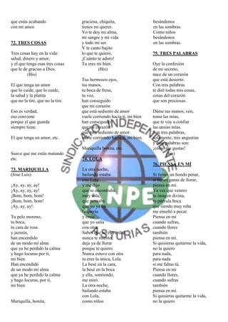 que estás acabando                graciosa, chiquita,                  besándonos
con mi amor.                      tienes mi querer.                    en las sombras.
                                  Yo te doy mi alma,                   Como niños
                                  mi sangre y mi vida                  besándonos
72. TRES COSAS                    y todo mi ser.                       en las sombras.
                                  Y te canto bajito
Tres cosas hay en la vida:        lo que te quiero,                    75. TRES PALABRAS
salud, dinero y amor,             ¡Cuánto te adoro!
y el que tenga esas tres cosas    Tu eres mi bien.                     Oye la confesión
que le de gracias a Dios.                   (Bis)                      de mi secreto,
          (Bis)                                                        nace de un corazón
                                  Tus hermosos ojos,                   que está desierto.
El que tenga un amor              tus manos,                           Con tres palabras
que lo cuide, que lo cuide,       tu boca de fresa,                    te diré todas mis cosas,
la salud y la platita             tu voz,                              cosas del corazón
que no la tire, que no la tire.   han conseguido                       que son preciosas.
                                  que mi corazón
Eso es verdad,                    que está sediento de amor            Dáme tus manos, ven,
eso conviene                      vuele corriendo hacia tí, mi bien    toma las mías,
porque el que guarda              han conseguido                       que te voy a confiar
siempre tiene.                    que mi corazón                       las ansias mías.
                                  que está sediento de amor            Son tres palabras,
El que tenga un amor, etc.        vuele corriendo hacia tí, mi bien.   solamente, mis angustias
                                                                       y esas palabras son:
                                  Mariquilla bonita, etc.              ¡cómo me gustas!
Suave que me estás matando                                                     (bis)
etc.                              74. LOLA
                                                                       76. PIENSA EN MÍ
73. MARIQUILLA                    La otra noche,
(Jose Luis)                       bailando estaba                      Si tienes un hondo penar,
                                  con Lola                             si tienes ganas de llorar,
¡Ay, ay, ay, ay!                  y me dijo                            piensa en mí.
¡Ay, ay, ay, ay!                  que se encontraba                    Ya ves que venero
¡Bom, bom, bom!                   muy sola;                            tu imagen divina,
¡Bom, bom, bom!                   que pensaba                          tu párvula boca
¡Ay, ay, ay!.                     que yo ya no                         que siendo muy niña
                                  la quería                            me enseñó a pecar.
Tu pelo moreno,                   y creía                              Piensa en mí
tu boca,                          que yo salía                         cuando sufras,
tu cara de rosa                   con otra.                            cuando llores
y jazmín,                         Sabes que no es verdad,              también
han encendido                     nunca te miento,                     piensa en mí.
de un modo mi alma                deja ya de llorar                    Si quisieras quitarme la vida,
que ya he perdido la calma        porque te quiero.                    no la quiero
y hago locuras por tí,            Nunca estuve con otra                para nada,
mi bien.                          tu eres la única, Lola.              para nada
Han encendido                     La besé en la cara,                  si me faltas tú.
de un modo mi alma                la besé en la boca                   Piensa en mí
que ya he perdido la calma        y ella, sonriendo,                   cuando llores,
y hago locuras, por tí,           me miró.                             cuando sufras
mi bien.                          La otra noche,                       también
                                  bailando estaba                      piensa en mí.
                                  con Lola,                            Si quisieras quitarme la vida,
Mariquilla, bonita,               como niños                           no la quiero
 