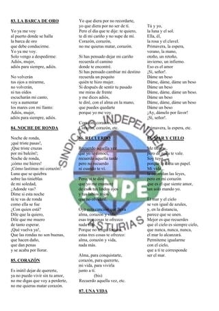 83. LA BARCA DE ORO               Yo que diera por no recordarte,
                                  yo que diera por no ser de tí.        Tú y yo,
Yo ya me voy                      Pero el día que te dije: te quiero,   la luna y el sol.
al puerto donde se halla          te dí mi cariño y no supe de mí.      Ella, él,
la barca de oro                   Corazón, corazón,                     la rosa y el clavel.
que debe conducirme.              no me quieras matar, corazón.         Primavera, la espera,
Yo ya me voy.                                                           verano, la mano,
Solo vengo a despedirme:          Si has pensado dejar mi cariño        otoño, un retoño,
Adiós, mujer,                     recuerda el camino                    invierno, un infierno.
adiós para siempre, adiós.        donde te encontré.                    Eso es el amor
                                  Si has pensado cambiar mi destino     ¡Sí, señor!.
No volverán                       recuerda un poquito                   Dáme un beso
tus ojos a mirarme,               quién te hizo mujer.                  Dáme, dáme, dáme un beso
no volverán,                      Si después de sentir tu pasado        Dáme un beso
ni tus oídos                      me miras de frente                    Dáme, dáme, dáme un beso.
escucharán mi canto,              y me dices adiós,                     Dáme un beso
voy a aumentar                    te diré, con el alma en la mano,      Dáme, dáme, dáme un beso
los mares con mi llanto:          que puedes quedarte                   Dáme un beso
Adiós, mujer,                     porque yo me voy.                     ¡Ay, dámelo por favor!
adiós para siempre, adiós.                                              ¡Sí, señor!.
                                  Corazón, corazón, etc
84. NOCHE DE RONDA                Corazón, corazón, etc.                Primavera, la espera, etc.

Noche de ronda,                   86. RECUERDO                          88. MAR Y CIELO
¡qué triste pasas!,
¡Que triste cruzas                Recuerdo aquella vez                  Me tienes...
por mi balcón!;                   que yo te conocí,                     pero de nada te vale.
Noche de ronda,                   recuerdo aquella tarde                Soy tuyo
¡cómo me hieres!                  pero no recuerdo                      porque lo dicta un papel.
¡Cómo lastimas mi corazón!.       ni cuando te ví.                      Mi vida...
Luna que se quiebra                                                     la controlan las leyes,
sobre las tinieblas               Pero, si te diré                      pero en mi corazón
de mi soledad,                    que yo me enamoré                     que es el que siente amor,
¿Adonde vas?                      de esos tus lindos ojos               tan solo mando yo.
Díme si esta noche                y tus labios rojos
tú te vas de ronda                que no olvidaré.                      El mar y el cielo
como ella se fue                                                        se ven igual de azules,
¿Con quien está?                  Oye esta canción que lleva            y, en la distancia,
Díle que la quiero,               alma, corazón y vida,                 parece que se unen.
Díle que me muero                 esas tres cosas te ofrezco            Mejor es que recuerdes
de tanto esperar.                 nada mas.                             que el cielo es siempre cielo,
¡Qué vuelva ya!,                  Porque no tengo fortuna,              que nunca, nunca, nunca,
Que las rondas no son buenas,     estas tres cosas te ofrezco:          el mar lo alcanzará.
que hacen daño,                   alma, corazón y vida,                 Permíteme igualarme
que dan penas                     nada más.                             con el cielo,
y se acaba por llorar.                                                  que a tí te corresponde
                                  Alma, para conquistarte,              ser el mar.
85. CORAZÓN                       corazón, para quererte,
                                  mi vida, para vivirla
Es inútil dejar de quererte,      junto a tí.
ya no puedo vivir sin tu amor,              (bis)
no me digas que voy a perderte,   Recuerdo aquella vez, etc.
no me quieras matar corazón.
                                  87. UNA VIDA
 