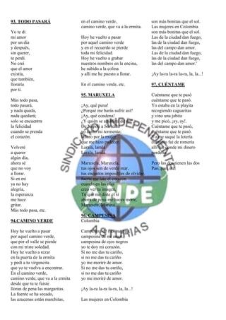 93. TODO PASARÁ                    en el camino verde,                   son más bonitas que el sol.
                                   camino verde, que va a la ermita.     Las mujeres en Colombia
Yo te di                                                                 son más bonitas que el sol.
mi amor                            Hoy he vuelto a pasar                 Las de la ciudad dan fuego,
por un día                         por aquel camino verde                las de la ciudad dan fuego,
y después,                         y en el recuerdo se pierde            las del campo dan amor.
sin querer,                        toda mi felicidad.                    Las de la ciudad dan fuego,
te perdí.                          Hoy he vuelto a grabar                las de la ciudad dan fuego,
No creí                            nuestros nombres en la encina,        las del campo dan amor.'
que el amor                        he subido a la colina
existía,                           y allí me he puesto a llorar.         ¡Ay la-ra la-ra la-ra, la, la...!
que también,
lloraría                           En el camino verde, etc.              97. CUÉNTAME
por tí.
                                   95. MARUXELA                          Cuéntame que te pasó
Más todo pasa,                                                           cuéntame que te pasó.
todo pasará,                       ¡Ay, qué pena!                        Yo estaba en la playita
y nada queda,                      ¿Porqué me harás sufrir así?          recogiendo caguaritas
nada quedará;                      ¡Ay, qué condena!                     y vino una jabita
solo se encuentra                  ¿Y quién se apiadará de mi?.          y me picó, ¡ay, ay!.
la felicidad                       De Napoli a Sorrento                  Cuéntame que te pasó,
cuando se prenda                   yo canto mi tormento;                 cuéntame que te pasó.
el corazón.                        lLloro por la mujer                   Yo me saqué la lotería
                                   que me hizo padecer.                  contento fui de romería
Volveré                            Laralá, laralá                        allí fue donde mi dinero
a querer                           Larala, laralá.                       perdería.
algún día,
ahora sé                           Maruxela, Maruxela,                   Pero las dos tienen las dos
que no voy                         tus ojos son de verde mar,            Pao, pao, etc.
a llorar.                          tus encantos imposibles de olvidar.
Si en mí                           fuerte me late el corazón
ya no hay                          cuando en las olas
alegría,                           creo ver tu imagen.
la esperanza                       Tú que me diste el sí
me hace                            ahora de pena me haces morir,
gritar.                            Maruxela, Maruxé.
Más todo pasa, etc.
                                   96. CAMPESINA
94.CAMINO VERDE                    Colombia

Hoy he vuelto a pasar              Campesina de ojos negros,
por aquel camino verde,            campesina de mi amor,
que por el valle se pierde         campesina de ojos negros
con mi triste soledad.             yo te doy mi corazón.
Hoy he vuelto a rezar              Si no me das tu cariño,
en la puerta de la ermita          si no me das tu cariño
y pedí a tu virgencita             yo me moriré de amor.
que yo te vuelva a encontrar.      Si no me das tu cariño,
En el camino verde,                si no me das tu cariño
camino verde, que va a la ermita   yo me moriré de amor.
desde que tu te fuiste
lloran de pena las margaritas.     ¡Ay la-ra la-ra la-ra, la, la...!
La fuente se ha secado,
las azucenas están marchitas,      Las mujeres en Colombia
 