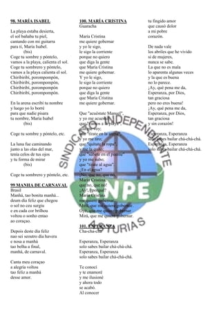 98. MARÍA ISABEL                     100. MARÍA CRISTINA              tu fingido amor
                                     Guaracha                         que causó dolor
La playa estaba desierta,                                             a mi pobre
el sol bañaba tu piel,               María Cristina                   corazón.
cantando con mi guitarra             me quiere gobernar
para tí, María Isabel.               y yo le sigo,                    De nada vale
         (bis)                       le sigo la corriente             los abriles que he vivido
Coge tu sombre y póntelo,            porque no quiero                 si de mujeres,
vamos a la playa, calienta el sol.   que diga la gente                nunca se sabe.
Coge tu sombrero y póntelo,          que María Cristina               La que no es mala
vamos a la playa calienta el sol.    me quiere gobernar.              lo aparenta algunas veces
Chiribiribí, porompompón,            Y yo le sigo,                    y la que es buena
Chiribiribí, porompompón,            le sigo la corriente             no lo parece.
Chiribiribí, porompompón             porque no quiero                 ¡Ay, qué pena me da,
Chiribiribí, porompompón.            que diga la gente                Esperanza, por Dios,
                                     que María Cristina               tan graciosa
En la arena escribí tu nombre        me quiere gobernar.              pero no eres buena!
y luego yo lo borré                                                   ¡Ay, qué pena me da,
para que nadie pisara                Que "acuéstate Manuel",          Esperanza, por Dios,
tu nombre, María Isabel              y yo me acuesto;                 tan graciosa
        (bis)                        que "vamos a la playa",          y sin corazón!
                                     allá me voy;
Coge tu sombre y póntelo, etc.       que "tírate en la arena",        Esperanza, Esperanza
                                     y yo me tiro;                    solo sabes bailar chá-chá-chá.
La luna fue caminando                que "quítate la ropa",           Esperanza, Esperanza
junto a las olas del mar,            y me la quito;                   solo sabes bailar chá-chá-chá.
tenía celos de tus ojos              que "súbete en el puente"
y tu forma de mirar                  y yo me subo;
        (bis)                        que "tírate al agua".
                                     ¿En el agua?
Coge tu sombrero y póntelo, etc.     ¡No, que no, que no,
                                     María Cristina,
99 MANHA DE CARNAVAL                 que no, que no!
Brasil                               ¡Ay!, ¿porqué?
Manhá, tao bonita manhá...           María Cristina
deum día feliz que chegou            me quiere gobernar.
o sol no ceu surgiu                  Mirá, que me quiere gobernar.
e en cada cor brilhou                Oyé, que me quiere gobernar
voltou o sonho entao                 Mirá, que me quiere gobernar.
ao coraçao.
                                     101. ESPERANZA
Depois deste día feliz               Cha-cha-chá
nao sei seoutro día havera
e nosa a manhá                       Esperanza, Esperanza
tao belha a final,                   solo sabes bailar chá-chá-chá.
manhá, de carnaval.                  Esperanza, Esperanza
                                     solo sabes bailar chá-chá-chá.
Canta meu coraçao
a alegría voltou                     Te conocí
tao feliz a manhá                    y te enamoré
desse amor.                          y me ilusioné
                                     y ahora todo
                                     se acabó.
                                     Al conocer
 