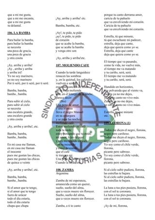 que a mi me gusta,                                                         porque tu canto derrama amor,
que a mi me encanta,                     ¡Ay, arriba y arriba! etc.        caricia de tu pañuelo
que a mi me gusta                                                          que va envolviendo mi corazón.
tu delantal.                             Bamba, bamba, etc.                Caricia de tu pañuelo
                                                                           que va envolviendo mi corazón.
106. LA BAMBA                            ¡Ay!, te pido, te pido
                                         ¡ay!, te pido, te pido            Estrella, tú que miraste,
Para bailar la bamba,                    de corazón                        tú que escuchaste mi padecer,
para bailar la bamba                     que se acabe la bamba,            estrella, deja que cante,
se necesita                              que se acabe la bamba             deja que quiera como yo se.
una poca de gracia,                      y venga otro son                  Estrella, deja que cante
una poca de gracia                                                         deja que quiera como yo se.
y otra cosita                            ¡Ay, arriba y arriba!etc.
                                                                           El tiempo que va pasando,
¡Ay, arriba y arriba!                    107. MOLIENDO CAFE                como la vida, no vuelve más,
¡Ay , arriba y arriba                                                      el tiempo me va matando
y arriba iré!                            Cuando la tarde languidece        y tu cariño, será, será.
Yo no soy marinero,                      renacen las sombras               El tiempo me va matando
yo no soy marinero                       y, en la quietud, los cafetales   y tu cariño, será, será.
Por ti seré, por ti seré, por ti seré.   vuelven a sentir
                                         esa triste canción de amor        Hundido en horizontes,
Bamba, bamba,                            de la vieja molienda              soy polvareda que al viento va,
bamba , bamba.                           que, en el letargo de la noche,   zamba ya no me dejes,
                                         parece decir:                     yo sin tu canto no vivo más.
Para subir al cielo,                         (Bis)                         Zamba ya no me dejes,
para subir al cielo                      Una pena de amor                  yo sin tu canto no vivo máas.
se necesita                              y una tristeza
una escalera grande,                     lleva el negro Manuel             Estrella, tú que miraste
una escalera grande                      en su amargura                    etc.
y otra cosita                            y se pasa las noches
                                         moliendo café.                    109. LLORONA (1)
¡Ay, arriba y arriba!, etc.              Estoy moliendo mi café
                                         toda la tarde                     Todos me dicen el negro, llorona,
Bamba, bamba,                            estoy pensando que tu estás,      negro pero cariñoso.
bamba , bamba.                           mi amor, lejos de aquí            Todos me dicen el negro, llorona,
                                         y voy mezclando mi café           negro pero cariñoso.
En mi casa me llaman,                    con tu recuerdo                   Yo soy como el chile verde,
en mi casa me llaman                     y estoy deseando                  llorona,
el inocente                              que el café                       picante pero sabroso.
pues me gustan las chicas,               te traiga a mí.                   Yo soy como el chile verde,
pues me gustan las chicas                Una pena de amor (bis).           llorona,
de quince a veinte                       Cuando la tarde, etc.             picante pero sabroso.

¡Ay, arriba y arriba!, etc.              108. ZAMBA                        Si al cielo subir pudiera, llorona,
                                         Argentina                         las estrellas te bajara.
Bamba, bamba,                                                              Si al cielo subir pudiera, llorona,
bamba , bamba.                           Zamba de mi esperanza,            las estrellas te bajara.
                                         amanecida como un querer,
Si el amor que te tengo,                 sueño, sueño del alma,            La luna a tus pies pusiera, llorona,
si el amor que te tengo                  que a veces muere sin florecer.   con el sol te coronara.
fuera de azúcar                          Sueño, sueño del alma,            La luna a tus pies pusiera, llorona,
todo el día estaría,                     que a veces muere sin florecer.   con el sol te coronara.
todo el día estaría
chupa que chupa                          Zamba, a ti te canto              ¡Ay de mi, llorona,
 