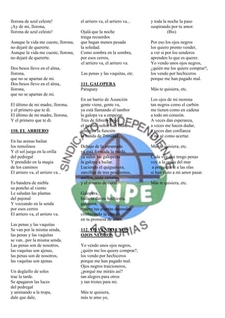 llorona de azul celeste!             el arriero va, el arriero va...   y toda la noche la paso
¡Ay de mi, llorona,                                                    suspirando por tu amor.
llorona de azul celeste!             Ojalá que la noche                          (Bis)
                                     traiga recuerdos
Aunque la vida me cueste, llorona,   que hagan menos pesada            Por eso los ojos negros
no dejaré de quererte.               la soledad.                       los quiero pronto vender,
Aunque la vida me cueste, llorona,   Como sombra en la sombra,         a ver si por los senderos
no dejaré de quererte.               por esos cerros,                  aprenden lo que es querer.
                                     el arriero va, el arriero va.     Yo vendo unos ojos negros,
Dos besos llevo en el alma,                                            ¿quién me los quiere comprar?,
llorona,                             Las penas y las vaquitas, etc.    los vendo por hechiceros
que no se apartan de mi.                                               porque me han pagado mal.
Dos besos llevo en el alma,          111. GALOPERA
llorona,                             Paraguay                          Más te quisiera, etc.
que no se apartan de mi.
                                     En un barrio de Asunción          Los ojos de mi morena
El último de mi madre, llorona,      gente viene, gente va,            tan negros como el carbón
y el primero que te di.              ya está llamando el tambor        me tienen como en cadena
El último de mi madre, llorona,      la galopa va a empezar.           a todo mi corazón.
Y el primero que te di.              Tres de febrero llegó             A veces dan esperanza,
                                     el patrón, señor San Blás,        a veces me hacen dudar,
110. EL ARRIERO                      ameniza la función                a veces dan confianza
                                     la banda de Trinidad.             y no sé como acertar.
En las arenas bailan
los remolinos                        Debajo de la enramada             Más te quisiera, etc.
Y el sol juega en la orilla          ya está formada la rueda,
del pedregal                         ya salen las galoperas            Cada vez que tengo penas
Y prendido en la magia               la galopa a bailar.               voy a la orilla del mar
de los caminos                       Luciendo el quiguavera,            a preguntarle a las olas
El arriero va, el arriero va...      zarcillos de tres pendientes,     si han visto a mi amor pasar.
                                     anillos, siete ramales
Es bandera de niebla                 y el rosario de coral.            Más te quisiera, etc.
su poncho al viento
Le saludan las plantas               Galopera,
del pajonal                          baila tu danza hechicera,
Y voceando en la senda               galopera,
por esos cerros                      mueve tus plantas desnudas
El arriero va, el arriero va.        cimbreando la cintura
                                     en tu promesa de amor.
Las penas y las vaquitas
Se van por la misma senda,           112. YO VENDO UNOS
las penas y las vaquitas             OJOS NEGROS
se van...por la misma senda.
Las penas son de nosotros,           Yo vendo unos ojos negros,
las vaquitas son ajenas,             ¿quién me los quiere comprar?,
las penas son de nosotros,           los vendo por hechiceros
las vaquitas son ajenas.             porque me han pagado mal.
                                     Ojos negros traicioneros,
Un degüello de soles                 ¿porqué me miráis así?
trae la tarde.                       tan alegres para otros
Se apagaron las luces                y tan tristes para mi.
del pedregal
y animando a la tropa,               Más te quisiera,
dale que dale,                       más te amo yo,
 
