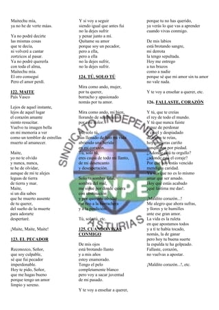 Maitechu mía,                  Y si voy a seguir               porque tu no has querido,
ya no he de verte máas.        siendo igual que antes fui      ya verás lo que vas a aprender
                               no la dejes sufrir              cuando vivas conmigo.
Ya no podré decirte            y penar junto a mí.
las mismas cosas               Quítame su amor                 De mis labios
que te decía,                  porque soy un pecador,          está brotando sangre,
ni volveré a cantar            pero a ella,                    mi derrota
zortzicos al pasar.            pero a ella                     la tengo sepultada.
Ya no podré quererla           no la dejes sufrir,             Hoy me entrego
con toda el alma,              no la dejes sufrir.             a tus brazos
Maitechu mía.                                                  como a nadie
El oro conseguí                124. TÚ, SOLO TÚ                porque sé que mi amor sin tu amor
Pero el amor perdí.                                            no vale nada.
                               Mira como ando, mujer,
122. MAITE                     por tu querer,                  Y te voy a enseñar a querer, etc.
País Vasco                     borracho y apasionado
                               nomás por tu amor.              126. FALLASTE, CORAZÓN
Lejos de aquel instante,
lejos de aquel lugar           Mira como ando, mi bien,        Y tú, que te creías
el corazón amante              llorando de sentimiento         el rey de todo el mundo.
siento resucitar.              por este dolor.                 Y tú que nunca fuiste
Vuelvo tu imagen bella                                         capaz de perdonar
en mi memoria a ver            Tú, solo tú,                    y cruel y despiadado
como un temblor de estrellas   has llenado de luto mi vida     de todos te reías,
muerto al amanecer.            abriendo una herida             hoy imploras cariño
                               en mi corazón.                  aunque sea por piedad.
Maite,                         Tú, solo tú,                    ¿Adonde está tu orgullo?
yo no te olvido                eres causa de todo mi llanto,   ¿adonde está el coraje?
y nunca, nunca,                de mi desencanto                Por que hoy estás vencido
te he de olvidar,              y desesperación.                mendigas caridad.
aunque de mi te alejes                                         Ya ves que no es lo mismo
leguas de tierra               Solo tu sombra fatal,           amar que ser amado.
de tierra y mar.               sombra del mal,                 Hoy que estás acabado
Maite,                         me sigue por donde quiera       ¡qué lástima me das!.
si un día sabes                con obstinación
que he muerto ausente          y por quererte olvidar          ¡Maldito corazón...!
de tu querer,                  me tiro a la borrachera         Me alegro que ahora sufras,
del sueño de la muerte         y a la perdición.               y llores y te humilles
para adorarte                                                  ante ese gran amor.
despertaré.                    Tú, solo tú, etc.               La vida es la ruleta
                                                               en que apostamos todos
¡Maite, Maite, Maite!          125. CUANDO VIVAS               y a tí te había tocado,
                               CONMIGO                         nomás, la de ganar
123. EL PECADOR                                                pero hoy tu buena suerte
                               De mis ojos                     la espalda te ha golpeado.
Reconozco, Señor,              está brotando llanto            Fallaste, corazón,
que soy culpable,              y a mis años                    no vuelvas a apostar.
sé que fui pecador             estoy enamorado.
imperdonable.                  Tengo el pelo                   ¡Maldito corazón...!, etc.
Hoy te pido, Señor,            completamente blanco
que me hagas bueno             pero voy a sacar juventud
porque tengo un amor           de mi pasado.
limpio y sereno.
                               Y te voy a enseñar a querer,
 