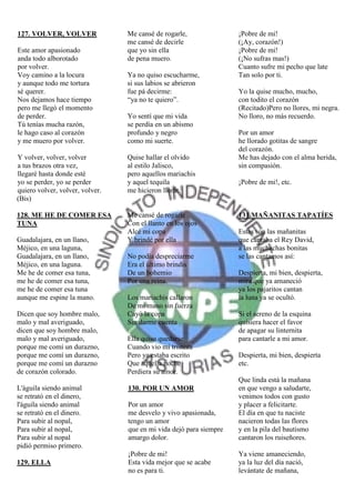127. VOLVER, VOLVER              Me cansé de rogarle,               ¡Pobre de mi!
                                 me cansé de decirle                (¡Ay, corazón!)
Este amor apasionado             que yo sin ella                    ¡Pobre de mi!
anda todo alborotado             de pena muero.                     (¡No sufras mas!)
por volver.                                                         Cuanto sufre mi pecho que late
Voy camino a la locura           Ya no quiso escucharme,            Tan solo por ti.
y aunque todo me tortura         si sus labios se abrieron
sé querer.                       fue pá decirme:                    Yo la quise mucho, mucho,
Nos dejamos hace tiempo          “ya no te quiero”.                 con todito el corazón
pero me llegó el momento                                            (Recitado)Pero no llores, mi negra.
de perder.                       Yo sentí que mi vida               No lloro, no más recuerdo.
Tú tenías mucha razón,           se perdía en un abismo
le hago caso al corazón          profundo y negro                   Por un amor
y me muero por volver.           como mi suerte.                    he llorado gotitas de sangre
                                                                    del corazón.
Y volver, volver, volver         Quise hallar el olvido             Me has dejado con el alma herida,
a tus brazos otra vez,           al estilo Jalisco,                 sin compasión.
llegaré hasta donde esté         pero aquellos mariachis
yo se perder, yo se perder       y aquel tequila                    ¡Pobre de mi!, etc.
quiero volver, volver, volver.   me hicieron llorar.
(Bis)

128. ME HE DE COMER ESA          Me cansé de rogarle                131.MAÑANITAS TAPATÍES
TUNA                             Con el llanto en los ojos
                                 Alcé mi copa                       Estas son las mañanitas
Guadalajara, en un llano,        Y brindé por ella                  que cantaba el Rey David,
Méjico, en una laguna,                                              a las muchachas bonitas
Guadalajara, en un llano,        No podía despreciarme              se las cantamos así:
Méjico, en una laguna.           Era el último brindis
Me he de comer esa tuna,         De un bohemio                      Despierta, mi bien, despierta,
me he de comer esa tuna,         Por una reina.                     mira que ya amaneció
me he de comer esa tuna                                             ya los pajaritos cantan
aunque me espine la mano.        Los mariachis callaron             la luna ya se ocultó.
                                 De mi mano sin fuerza
Dicen que soy hombre malo,       Cayó la copa                       Si el sereno de la esquina
malo y mal averiguado,           Sin darme cuenta                   quisiera hacer el favor
dicen que soy hombre malo,                                          de apagar su linternita
malo y mal averiguado,           Ella quiso quedarse                para cantarle a mi amor.
porque me comí un durazno,       Cuando vio mi tristeza
porque me comí un durazno,       Pero ya estaba escrito             Despierta, mi bien, despierta
porque me comí un durazno        Que aquella noche                  etc.
de corazón colorado.             Perdiera su amor.
                                                                    Que linda está la mañana
L'águila siendo animal           130. POR UN AMOR                   en que vengo a saludarte,
se retrató en el dinero,                                            venimos todos con gusto
l'águila siendo animal           Por un amor                        y placer a felicitarte.
se retrató en el dinero.         me desvelo y vivo apasionada,      El día en que tu naciste
Para subir al nopal,             tengo un amor                      nacieron todas las flores
Para subir al nopal,             que en mi vida dejó para siempre   y en la pila del bautismo
Para subir al nopal              amargo dolor.                      cantaron los ruiseñores.
pidió permiso primero.
                                 ¡Pobre de mi!                      Ya viene amaneciendo,
129. ELLA                        Esta vida mejor que se acabe       ya la luz del día nació,
                                 no es para ti.                     levántate de mañana,
 