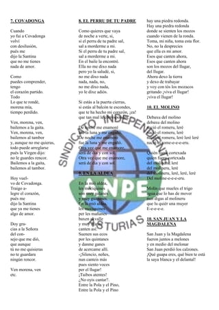 7. COVADONGA               8. EL PERRU DE TU PADRE            hay una piedra redonda.
                                                              Hay una piedra redonda
Cuando                     Como quieres que vaya              donde se sienten los mozos
yo fui a Covadonga         de noche a verte, si,              cuando vienen de la ronda.
volví                      si el perru de tu padre sal,       Toma, mi niña, toma esta flor.
con desilusión,            sal a morderme a mi.               No, no la desprecies
pués me                    Si el perru de tu padre sal,       que ella es mi amor.
dijo la Santina            sal a morderme a mi.               Esos que canten ahora,
que no me tienes           En el baile la encontré.           Esos que canten ahora
nada de amor.              Ella no me dixo nada               son los mozos del llugar,
                           pero yo la saludé, si,             del llugar.
Como                       no me dixo nada                    Ahora dexo la tierra
puedes comprender,         nada, nada, no,                    y dexo de trabayar
tengo                      no me dixo nada,                   y voy con tós los mozacos
el corazón partido.        yo le dixe adiós.                  gritando ¡viva el llugar!
Todo                                                          ¡viva el llugar!
Lo que te rondé,           Si estás a la puerta cierras,
morena mía,                si estás al balcón te escondes,    10. EL MOLINO
tiempo perdido.            que te ha hecho mi corazón, ¡ea!
                           que tan mal le correspondes.       Debaxu del molino
Ven, morena, ven,                                             debaxu del molino
bailemos a la gaita.       De noche me enamoré                nació el romeru, leré
Ven, morena, ven,          fue la luna y me engañó,           nació el romeru, leré
bailemos al tambor         De noche me enamoré                nació el romeru, leré leré leré
y, aunque no me quieras,   fue la luna y me engañó.           nació el rome-e-e-e-eru.
todo puede arreglarse      Otra vez que me enamore,
pués la Virgen dijo:       será de día y con sol.             Quién fuera cortexada
no le guardes rencor.      Otra vez que me enamore,           quien fuera cortexada
Bailemos a la gaita,       será de día y con sol.             del molineru, leré
bailemos al tambor.                                           del molineru, leré
                           9. EN LA ALDEA                     del molineru, leré, leré, leré
Hoy vuel-                                                     Del moline-e-e-e-eru.
vo de Covadonga.           En la mió aldea,
Traigo a-                  les mociquines                     Molín que mueles el trigo
legre el corazón,          son muy galanes                    agua que lo has de mover
pués me                    y muy guapines.                    nun digas al molineru
dijo la Santina            En la mió aldea,                   que lu quiér una muyer
que ya me tienes           les mociquines                     E-e-e-e-e.
algo de amor.              per les mañanes
                           baxen al valle                     10. SAN JUAN Y LA
Doy gra-                   y muy ufanas                       MAGDALENA
cias a la Señora           canten así:
del con-                   Suenen sus ecos                    San Juan y la Magdalena
sejo que me dió,           por les quintanes                  fueron juntos a melones
que aunque                 y danme ganes                      y en medio del melonar
tú no me quisieras         de acercame allí.                  San Juan perdió los calzones.
no te guardara             -¡Silencio, neñes,                 ¡Qué guapa eres, qué bien te está
ningún rencor.             nun canteis más                    la saya blanca y el delantal!
                           pues siento voces
Ven morena, ven            per el llugar!
etc.                       ¡Taibos atentes!
                           ¿No oyis cantar?.
                           Entre la Pola y el Pino,
                           Entre la Pola y el Pino
 