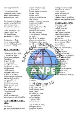 mira que ya amaneció.                  que me sirvan una copa        borrar por toda mi sangre
                                       y muchas más                  esa manera de adorarte.
Quisiera ser solecito                  que me sirvan, de una vez,    Esto si te pido:
para entrar por tu ventana             pá todo el año                nunca, nunca vuelvas,
y darte los buenos días                que me quiero,                porque si te miro
acostadito en tu cama.                 seriamente, emborrachar.      pueda ser que me arrepienta
                                       Si te cuentan                 y en tus brazos pué que muera
Quisiera ser un San Juan,              que me vieron muy borracho,
quisiera ser un San Pedro,             orgullosamente diles          134. PENAS DEL ALMA
para venirte a cantar                  que es por tí,                Entre copa y copa
con la música del cielo.               porque yo tendré el valor     se apagó mi vida,
                                       de no negarlo,                llorando borracho,
De las estrellas del cielo             gritaré que por tu amor       tu pérfido amor.
quisiera bajarte dos,                  me estoy matando              ¡Qué negros recuerdos
una para saludarte                     y sabrán que por tus besos    me traen tus mentiras!
y otra pa decirte adiós.               me perdí.                     ¡Cómo cuesta lágrimas
                                       Para de hoy en adelante       una traición!
Con jazmines y flores                  el amor no me interesa.       Traigo penas en el alma
hoy te vengo a saludar                 Contaré por todo el mundo     que no las mata el licor
hoy por ser día de tu santo            mi dolor y mi tristeza.       y, en cambio,
te venimos a cantar.                                                  ella si me mata
                                       Porque sé que de este golpe   entre más borracho estoy.
132. LA DESPEDIDA                      ya no voy a levantarme        Quiera Dios
                                       y aunque tú no lo quisieras   que a ti te paguen
Que seas feliz, feliz, feliz,          voy a morirme de amor.        con una traición igual,
es todo lo que pido                                                  para cuando te emborraches
en nuestra despedida-a.                134. DE MANO                  tu sepas lo que es llorar.
No pudo ser                            EN MANO                       No más por quererte
después de haber-                                                    dejé yo mi casa,
te amado tanto,                        Voy por el mundo              dejé padre y madre
por todas esas cosas                   llorando a mares,             por seguirte a ti,
tan absurdas de la vida.               sin esperanza                 por solo tu culpa
Siempre podrás                         que vuelvas más.              me hundí en la desgracia
contar conmigo,                        Para esta herida              ni el cielo ni nadie
no importa donde estés                 ya no hay alivio              se apiada de mi.
si al fin, tu ya lo ves,               aunque volvieras              Traigo penas en el alma, etc.
quedamos como ami-go-os                a regresar,
y en vez de despedirte                 aunque volvieras
con reproches y...                     a regresar.
con llantos
yo que te quise tanto                  Ya no te acuerdas
quiero que seas feliz,                 que me adorabas
feliz, feliz.                          y hoy, ¡sabe Dios
Y en vez de despedirte                 quién tendrá tu amor!.
Con reproches y...                     Por tu cariño
con llantos                            me eché a los vicios
yo que te quise tanto                  y ando rodando
quiero que seas feliz, feliz, feliz.   en la perdición,
                                       y ando rodando
133. QUE ME SIRVAN UNA                 en la perdición.
COPA
                                       Voy de mano en mano,
Por tu amor,                           triste pá olvidarte
que tanto quiero y tanto extraño,      porque no, no puedo
 