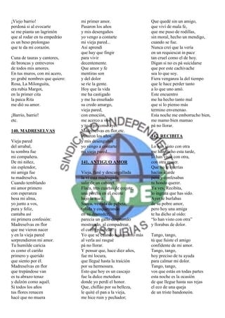 ¡Viejo barrio!                 mi primer amor.                   Que quedé sin un amigo,
perdoná si al evocarte         Pasaron los años                  que viví de mala fe,
se me pianta un lagrimón       y mis desengaños                  que me puso de rodillas,
que al rodar en tu empedráo    yo vengo a contarte               sin moral, hecho un mendigo,
es un beso prolongao           mi vieja pared...                 cuando se fue.
que te da mi corazón.          Así aprendí                       Nunca creí que la vería
                               que hay que fingir                en un requiescat in pace
Cuna de tauras y cantores,     para vivir                        tan cruel como el de hoy.
de broncas y entreveros        decentemente.                     Digan si no es pá suicidarse
de todos mis amores.           Que amor y fe                     que por este cachivache
En tus muros, con mi acero,    mentiras son                      sea lo que soy.
yo grabé nombres que quiero:   y del dolor                       Fiera venganza la del tiempo
Rosa, La Milonguita,           se ríe la gente.                  que le hace perder tanto
era rubia Margot,              Hoy que la vida                   a lo que uno amó.
en la primer cita              me ha castigado                   Este encuentro
la paica Rita                  y me ha enseñado                  me ha hecho tanto mal
me dió su amor.                su credo amargo,                  que si lo pienso más
                               vieja pared,                      termino envenenao.
¡Barrio, barrio!               con emoción,                      Esta noche me emborracho bien,
etc.                           me acerco a vos                   me mamo bien mamao
                               y te digo como ayer:              pá no llorar.
140. MADRESELVAS               Madreselvas en flor,etc.
                               Pasaron los años                  142. RECIBITA
Vieja pared                    y mis desengaños
del arrabal,                   yo vengo a contarte               Lo han visto con otra
tu sombra fue                  mi vieja pared...                 me han dicho esta tarde,
mi compañera.                                                    lo han visto con otra,
De mi niñez,                   141. ANTIGUO AMOR                 con otra mujer.
sin esplendor,                                                   Que no le querías
mi amiga fue                   Vieja, fané y descangallada       hacías alarde
tu madreselva.                 la vi esta madrugada              pero y confesabas
Cuando temblando               salir de un cabaret.              tu hondo querer.
mi amor primero                Flaca, tres cuartas de cogote,    Ya ves, Recibita,
con esperanza                  una percha en el escote           lo ingrata que has sido.
besa mi alma,                  bajo la nuez.                     Ayer te burlabas
yo junto a vos,                Sueca, vestida de pebeta,         de su pobre amor,
pura y feliz,                  teñida y coqueteando              pero hoy una amiga
cantaba así                    en su desnudez,                   te ha dicho al oído:
mi primera confesión:          parecía un gallo desplumáo        “lo han visto con otra”
Madreselvas en flor            mostrando, al compadrear,         y llorabas de dolor.
que me vieron nacer            el cuero picoteáo.
y en la vieja pared            Yo que sé cuando no aguanto más   Tango, tango,
sorprendieron mi amor.         al verla así rasgué               tú que fuiste el amigo
Tu humilde caricia             pá no llorar.                     confidente de mi amor.
es como el cariño              Y pensar que, hace diez años,     Tango, tango,
primero y querido              fue mi locura,                    hoy preciso de tu ayuda
que siento por él.             que llegué hasta la traición      para calmar mi dolor.
Madreselvas en flor            por su hermosura.                 Tango, tango,
que trepándose van             Esto que hoy es un cascajo        vos que estás en todas partes
es tu abrazo tenaz             fue la dulce metedura             esta noche es la ocasión
y dulzón como aquél.           donde yo perdí el honor.          de que llegue hasta sus rejas
Si todos los años              Que, chifláo por su belleza,      el eco de una queja
tus flores renacen             le quité el pan a la vieja,       de un triste bandoneón.
hacé que no muera              me hice ruin y pechador;
 