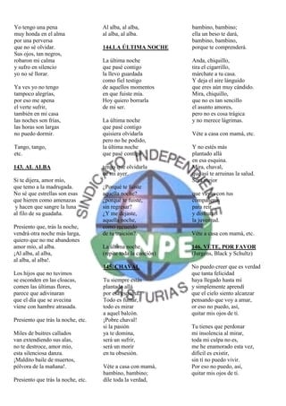 Yo tengo una pena                   Al alba, al alba,          bambino, bambino;
muy honda en el alma                al alba, al alba.          ella un beso te dará,
por una perversa                                               bambino, bambino,
que no sé olvidar.                  144.LA ÚLTIMA NOCHE        porque te comprenderá.
Sus ojos, tan negros,
robaron mi calma                    La última noche            Anda, chiquillo,
y sufro en silencio                 que pasé contigo           tira el cigarrillo,
yo no sé llorar.                    la llevo guardada          márchate a tu casa.
                                    como fiel testigo          Y deja el aire lánguido
Ya ves yo no tengo                  de aquellos momentos       que eres aún muy cándido.
tampoco alegrías,                   en que fuiste mía.         Mira, chiquillo,
por eso me apena                    Hoy quiero borrarla        que no es tan sencillo
el verte sufrir,                    de mi ser.                 el asunto amores,
también en mi casa                                             pero no es cosa trágica
las noches son frías,               La última noche            y no merece lágrimas.
las horas son largas                que pasé contigo
no puedo dormir.                    quisiera olvidarla         Véte a casa con mamá, etc.
                                    pero no he podido,
Tango, tango,                       la última noche            Y no estés más
etc.                                que pasé contigo           plantado allá
                                                               en esa esquina.
143. AL ALBA                        tengo que olvidarla        Mira, chaval,
                                    de mi ayer.                que así te arruinas la salud.
Si te dijera, amor mío,                                        Será mejor
que temo a la madrugada.            ¿Porqué te fuiste
No sé que estrellas son esas        aquella noche?             que vayas con tus
que hieren como amenazas            ¿porqué te fuiste,         compañeros
 y hacen que sangre la luna         sin regresar?              para reír
al filo de su guadaña.              ¿Y me dejaste,             y disfrutar
                                    aquella noche,             la juventud.
Presiento que, trás la noche,       como recuerdo
vendrá otra noche más larga,        de tu traición?.           Véte a casa con mamá, etc.
quiero que no me abandones
amor mío, al alba.                  La última noche            146. VÉTE, POR FAVOR
¡Al alba, al alba,                  (repite toda la canción)   (Jurgens, Black y Schultz)
al alba, al alba!.
                                    145. CHAVAL                No puedo creer que es verdad
Los hijos que no tuvimos                                       que tanta felicidad
se esconden en las cloacas,         Tu siempre estás           haya llegado hasta mí
comen las últimas flores,           plantado allá              y simplemente aprendí
parece que adivinaran               por esa esquina.           que el cielo siento alcanzar
que el día que se avecina           Todo es fumar,             pensando que voy a amar,
viene con hambre atrasada.          todo es mirar              or eso no puedo, así,
                                    a aquel balcón.            quitar mis ojos de tí.
Presiento que trás la noche, etc.   ¡Pobre chaval!
                                    si la pasión               Tu tienes que perdonar
Miles de buitres callados           ya te domina,              mi insolencia al mirar,
van extendiendo sus alas,           será un sufrir,            toda mi culpa no es,
no te destroce, amor mío,           será un morir              me he enamorado esta vez,
esta silenciosa danza.              en tu obsesión.            difícil es existir,
¡Maldito baile de muertos,                                     sin tí no puedo vivir.
pólvora de la mañana!.              Véte a casa con mamá,      Por eso no puedo, así,
                                    bambino, bambino;          quitar mis ojos de tí.
Presiento que trás la noche, etc.   díle toda la verdad,
 