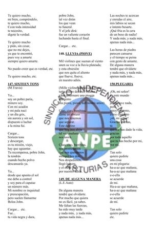 Te quiero mucho,                     pobre John,                          Las noches te acercan
mi bien, compréndelo,                tal vez dirán                        y enredas el aire,
te quiero mucho,                     los que vean                         mis labios se secan
Ccon toda intensidad                 tu funeral.                          e intento besarte.
te necesito,                         Y el jefe dirá:                      ¡Qué fría es la cera
dígote la verdad.                    fue un valiente corazón              de un beso de nadie!
                                     luchando hasta el final.             Y nada más, y nada más,
Te quiero mucho                                                           apenas nada más...
y pido, sin cesar,                   Cargar... etc.
que no me dejes,                                                          Las horas de piedra
ya que te encontré,                  148. LLUVIA (PIOVE)                  parecen cansarse
pues voy a amarte                                                         y el tiempo se peina
siempre quiero amarte.               Mil violines que suenan al viento    con gesto de amante.
                                     unen su voz a la lluvia plateada;    De alguna manera
No puedo creer que es verdad, etc.   y esta obsesión                      tendré que olvidarte
                                     que nos quita el aliento             y nada más, y nada más,
Te quiero mucho, etc.                que llueve, llueve,                  apenas nada más...
                                     en nuestro adiós.
147. SIXTEEN TONS                                                         150.PLEGARIA
(M.Travis)                           (Mille violine suonati dall vento
                                     tutte colore del arco baleno         ¡Oh, mi señor!
Yo...                                vano affermare una piogga            en este mundo
soy un pobre paria,                  d'argento                            yo
minero soy.                          ma piove, piove, sull nostro amor)   jamás tuve nada,
Con mi azadón                                                             pero
y mi pala nací                       Ciao, ciao, bambina,                 estoy contento,
y un día gris,                       dáme un abrazo                       estoy contento
sin aurora y sin sol,                que nos tenemos                      ¡oh, mi señor!
dispuesto a luchar                   que separar.                         Gracias eternas,
a la mina fui.                       Este destino                         tú
                                     que hoy nos aleja                    que me has dado la vida,
Cargar...                            tal vez mañana                       gracias
Sixteen tons                         nos unirá.                           por todo aquello
y descargar,                                                              que tu has hecho por mi,
es tu misión, viejo,                 Ciao, ciao, bambina,                 por mi.
hay que aguantar.                    nos prometemos
Tu recompensa, pobre John,           que nos querremos                    Tan solo
la tendrás                           siempre los dos.                     quiero pedirte
cuando hecho polvo                   Nos despedimos,                      una cosa
descansarás ya.                      llegó la hora,                       en mi plegaria:
                                     y el cielo llora                     ha-a-az que mañana,
Ya...                                por nuestro adiós.                   ha-a-az que mañana
desde que apunta el sol                                                   e-e-ella
me debo a control                    149. DE ALGUNA MANERA                se acuerde
y soy para el capataz                (L.E.Aute)                           de mi.
un número más.                                                            Ha-a-az que mañana,
Mi nombre es inquietud               De alguna manera                     ha-a-az que mañana
y preocupación,                      tendré que olvidarte.                e-e-ella
pero suelen llamarme                 Por mucho que quiera                 se acuerde
Bolea John.                          no es fácil, ya sabes.               de mi.
                                     Me faltan las fuerzas,
Cargar... etc.                       ha sido muy tarde                    Tan solo
Fue...                               y nada más, y nada más,              quiero pedirte
tu vida negra y dura,                apenas nada más...                   etc.
 