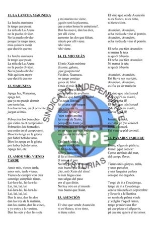 11. LA LANCHA MARINERA                                                 El vino que vende Asunción
                                   y mi marino no viene,               ni es blanco, ni es tinto,
La lancha marinera                 ¿quién será la picarona,            ni tiene color.
la tengo que pasar.                que a estas horas lo entretiene?.
La niña de La Arena                Dan las nueve, dan las diez,        Asunción, Asunción,
no la puedo olvidar.               por allí viene                      echa media de vino al porrón.
No la puedo olvidar                aumento las dos que faltan,         Asunción, Asunción,
porque la tengo amor,              míralo por allí viene.              echa media de vino al porrón.
más quisiera morir                 Ahí viene,
que decirle que no.                Ahí viene.                          El neño que tién Asunción
                                                                       ni mama la teta
La lancha marinera                 14. EL MIO XUÁN                     ni quiér biberón.
la tengo que pasar.                                                    El neño que tién Asunción
La niña de La Arena                El mio Xuán miróme                  Ni mama la teta
no la puedo olvidar.               díxome, galana,                     ni quiér biberón
No la puedo olvidar                ¡que guapina tás!
Más quisiera morir                 Yo dixe, Xuanucu,                   Asunción, Asunción,
que decirle que no.                no tengo contigo                    Esi fiu va ser maricón.
                                   ganes de falar.                     Asunción, Asunción,
12. MARUXINA                       Entós el mio Xuán                   esi fiu va ser maricón
                                   comenzóme a falagar
Apaga luz, Maruxina,               con un palu de avellanu.            El vino que tién Ismael
apaga luz,                         ¡Xesús, que burru ye Xuán!          ¡Me cagu'n su madre,
que yo no puedo dormir             Yo, toda llorosa,                   que lu beba él!
con tanta luz.                     fui a casa mió suegra               El vino que tién Ismael
Los borrachos, en el cementerio,   que cerquina tá.                    ¡Me cagu'n su madre,
juegan al mus.                     Díxome la vieya:                    que lu beba él!
                                   “non tomes ansina
Pobrecitos los borrachos           les coses de Xuán,                  Ismael, Ismael,
que están en el camposanto.        porque'l to Xuán ye...              esi vinu ye p'al coronel
Pobrecitos los borrachos           ye burru que no lo hay más          Ismael, Ismael,
que están en el camposanto.        ye un vagu que nun trabaya          Esi vinu ye p'al coronel.
Dios los tenga en la gloria        nin piensa de trabayar”.
por haber bebido tanto.                                                16. PAXARIN PARLERU
Dios los tenga en la gloria        Casóse Maruxa,
por haber bebido tanto.            casóse con Xuán                     Díme, xilguerín parleru,
Apaga luz, etc.                    él fai lo de casa,                  Díme: ¿qué comes?.
                                   feliz y contento,                   Como arenines del mar,
13. AMOR MÍO, VIENES               él fai el formientu,                del campu flores.
TARDE                              él amasa el pan.
                                   No hay otro en el mundo             Tienes unos güeyus, neña,
Amor mío, vienes tarde,            más bueno que Xuán.                 y unes pestañes
amor mío, tarde vienes.            ¡Ay, mió Xuán del alma!             y una lenguina parlera
Vienes de cumplir con otra         tu nun faigas caso                  con que me engañes.
conmigo cumplido tienes.           nun salgas del paso
Lai-lara-lai, lai-lara-lai         por el que dirán.                   Tengo de ir a Covadonga,
Lai, lai, lai, lai                 No hay otro en el mundo             tengo de ir a Covadonga
Lai-lara-lai, lai-lara-lai         más bueno que Xuán.                 con la mió neña en septiembre
Lai, lai, lai, lai.                                                    y llevarle a la Santina
Dan la una, dan las dos            15. ASUNCIÓN                        un ramín de palma verde
dan las tres de la mañana,                                             y, colgáu n'aquel ramin,
dan las cuatro, dan las cinco,     El vino que vende Asunción          tengo prendei una flor
y yo estoy a la ventana.           ni es blanco, ni es tinto,          pá que pique el xilguerín,
Dan las seis y dan las siete       ni tiene color.                     pá que me quiera el mi amor.
 