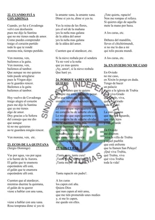 22. CUANDO FUÍ A                 la amante xana, la amante xana.      ¡Tate quietu, rapacín!
COVADONGA                        Díme si yes tu, díme si yes tu.      Non me rompas el refaxu.
                                                                      Si quieres algo de aquella
Cuando, yo fui a Covadonga       Yes la reina de les flores,          mete la mano por baxu.
volví con desilusión             yes el sol de la mañana
pues me dijo la Santina          yes la neña mas galana               A los curas, etc.
que no me tienes nada de amor.   de la aldea del amor
Como puedes comprender           yes la neña mas galana               Debaxu del mandilín,
traigo el corazón partido        de la aldea del amor.                lleves el chichirimundi,
todo lo que te rondé                                                  si no me lo das a mi
morena mía, tiempo perdido.      Cuenten que al atardecer, etc.       qui tolis pecata mundi.

Ven morena, ven,                 Si la nieve resbala por el senderu   A los curas, etc.
bailemos a la gaita.             Ya no veré a la neña
Ven morena, ven,                 que yo mas quieru                    26. EN OVIEDO NO ME CASO
bailemos al tambor.              ¡Ay, amor!, si la nieve resbala
Que aunque no me quieras         Que haré yo.                         En Oviedo
todo puede arreglarse                                                 no me caso,
pues la Virgen dijo:             24. PORQUE SABES QUE TE              en Xixón lo pongo en duda.
no le guardes rencor.            QUIERO                               Tengo de hacer
Bailemos a la gaita                                                   un palacio
bailemos al tambor.              Por que sabes que te quiero          xunto a la iglesia de Trubia
                                 siempre me estás haciendo penar.     ¡que viva Grado
Hoy vuelvo de Covadonga          Por que sabes que te quiero          que Grado, viva,
traigo alegre el corazón         siempre me estás haciendo penar.     que viva Grado
pues me dijo la Santina                                               toda la vida!.
que ya me tienes                 Lo mismo que supo quererte a ti
algo de amor.                    mi corazón ha de saberte olvidar.    La mió morena
Doy gracias a la Señora          Lo mismo que supo quererte a ti      que non me aguarde,
del consejo que me dio           mi corazón ha de saberte olvidar.    que vivo lejos
que aunque                       No te duermas, vida mía,             y vengo tarde
tú no me quisieras               no te duermas, mi adorada,
no te guardara ningún rencor.    que viene llena de vida              En Oviedo
                                 la madruga-a-a-ada                   me dixeron:
Ven morena, ven, etc.            que viene llena de vida              ¡viva la villa de Trubia
                                 la madruga-a-a-ada.                  y aquel pueblín
23. ECOS DE LA QUINTANA                                               que está enfrente
(Sergio Domingo)                 25. LOS CURAS                        que lu llamen San Pelayo!
                                                                      ¡Qué viva Trubia,
Vas por agua, vas por agua       ¡Tantu cura, tantu cura!             qué Trubia, viva
a la fuente de la Aurora.        ¡Tantu fraile, tantu fraile!         qué viva Trubia
El galán que te enamora          ¡Tanta muyer sin maridu,             toda la vida!
esperándote allí está,
el galán que te enamora
esperándote allí está.           Tantu rapacín sin padre!.

Cuenten que al atardecer,        A los curas
mientras duerme la quintana,     los capen esti añu.
el galán de tu querer            Quiera Dios
viene a hablar con una xana,     que nun capen al mió amu,
                                 que me tién prometido unes medies
                                 y, si me lo capen,
viene a hablar con una xana.     me quedo sin elles.
Rosa temprana dime si yes tú
 
