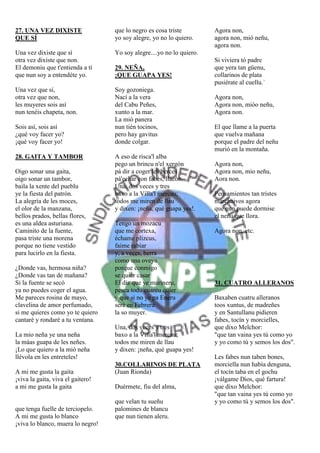 27. UNA VEZ DIXISTE                que lo negro es cosa triste         Agora non,
QUE SÍ                             yo soy alegre, yo no lo quiero.     agora non, mió neñu,
                                                                       agora non.
Una vez dixiste que sí             Yo soy alegre....yo no lo quiero.
otra vez dixiste que non.                                              Si viviera tó padre
El demoniu que t'entienda a tí     29. NEÑA,                           que yera tan güenu,
que nun soy a entendéte yo.        ¡QUE GUAPA YES!                     collarinos de plata
                                                                       pusiérate al cuellu.`
Una vez que sí,                    Soy gozoniega.
otra vez que non,                  Nací a la vera                      Agora non,
les muyeres sois así               del Cabu Peñes,                     Agora non, mióo neñu,
nun tenéis chapeta, non.           xunto a la mar.                     Agora non.
                                   La mió panera
Sois así, sois así                 nun tién tocinos,                   El que llame a la puerta
¿qué voy facer yo?                 pero hay gavitus                    que vuelva mañana
¡qué voy facer yo!                 donde colgar.                       porque el padre del neñu
                                                                       murió en la montaña.
28. GAITA Y TAMBOR                 A eso de risca'l alba
                                   pego un brincu n'el xergón          Agora non,
Oigo sonar una gaita,              pá dir a coger les berces           Agora non, mio neñu,
oigo sonar un tambor,              pá'echar con fabes, llacón.         Aora non.
baila la xente del pueblu          Una, dos veces y tres
ye la fiesta del patrón.           baxo a la Villa'l mercau;           Pensamientos tan tristes
La alegría de les moces,           todos me miren de llau              marchaivos agora
el olor de la manzana,             y dixen: ¡neña, qué guapa yes!.     que nun puede dormise
bellos prados, bellas flores,                                          el neñu que llora.
es una aldea asturiana.            Tengo un mozacu
Caminito de la fuente,             que me cortexa,                     Agora non, etc.
pasa triste una morena             échame plizcus,
porque no tiene vestido            faime rabiar
para lucirlo en la fiesta.         y, a veces, berra
                                   como una oveya
¿Donde vas, hermosa niña?          porque conmigo
¿Donde vas tan de mañana?          se quiér casar
Si la fuente se secó               El diz que ye marineru,             31. CUATRO ALLERANOS
ya no puedes coger el agua.        pesca todu cuantu quier
Me pareces rosina de mayo,         y que si no ye pa Eneru             Baxaben cuatru alleranos
clavelina de amor perfumado,       seré en Febreru                     toos xuntus, de madreñes
si me quieres como yo te quiero    la so muyer.                        y en Santullanu pidieren
cantaré y rondaré a tu ventana.                                        fabes, tocín y morcielles,
                                   Una, dos veces y tres               que dixo Melchor:
La mio neña ye una neña            baxo a la Villa'l mercau;           "que tan vaina yes tú como yo
la máas guapa de les neñes.        todos me miren de llau              y yo como tú y semos los dos".
¡Lo que quiero a la mió neña       y dixen: ¡neña, qué guapa yes!
llévola en les entreteles!                                             Les fabes nun taben bones,
                                   30.COLLARINOS DE PLATA              morciella nun había denguna,
A mi me gusta la gaita             (Juan Rionda)                       el tocín taba en el gochu
¡viva la gaita, viva el gaitero!                                       ¡válgame Dios, qué fartura!
a mi me gusta la gaita             Duérmete, fiu del alma,             que dixo Melchor:
                                                                       "que tan vaina yes tú como yo
                                   que velan tu sueñu                  y yo como tú y semos los dos".
que tenga fuelle de terciopelo.    palomines de blancu
A mi me gusta lo blanco            que nun tienen aleru.
¡viva lo blanco, muera lo negro!
 