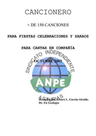 CANCIONERO
        + DE 150 CANCIONES

PARA FIESTAS CELEBRACIONES Y SARAOS


      PARA CANTAR EN COMPAÑÍA


           OCTUBRE 2002




             Recopilación: Jenaro L. García-Alcalde.
             Dr. En Geología
 
