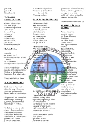 para nada,                          ha nacido un compromiso.         que no basta para nuestro idilio.
para nada                           Tu destino es como el mío        Por eso yo te pido, por favor,
Si me faltas tú.                           (al estribillo)           me esperes en el cielo
                                    ¡Un compromiso...                y allí, entre nubes de algodón,
77.CUANDO                                                            haremos nuestro nido.
CALIENTA EL SOL                     80. ¡MIRA QUE ERES LINDA!
                                                                     Nuestro amor es tan grande, etc.
Cuando calienta el sol              ¡Mira que eres linda!
aquí en la playa,                   ¡Qué preciosa eres!              82. AMANECÍ EN TUS
siento tu cuerpo vibrar             Verdad que no he visto,          BRAZOS
cerca de mí.                        en mi vida, muñeca
Es tu palpitar,                     más linda que tu.                Amanecí otra vez
es tu cara,                         Con esos ojazos                  entre tus brazos,
es tu pelo,                         que parecen soles,               me desperté llorando
son tus besos,                      con esa mirada,                  de alegría,
me estremezco,                      siempre enamorada,               me cobijé la cara
¡oh, oh, oh!                        con que miras tú.                con tus manos
cuando calienta el sol...                                            para seguirte amando
                                    ¡Mira que eres linda!            todavía.
78. ANGUSTIA                        ¡Qué preciosa eres!              Te despertaste tú,
                                    Estando a tu lado,               casi dormida,
Angustia                            verdad que me siento             y me querías decir
de no tenerte a tí,                 más cerca de Dios.               no sé que cosa,
tormentos de no tener tu amor.      Porque eres divina,              pero callé tu boca
Angustia                            tan linda y primorosa            con mis besos
de no verse más,                    que solo una rosa                y así pasaron muchas,
nostalgias de no escuchar tu voz.   caída del cielo                  muchas horas.
                                    fuera como tu.
Nunca podré olvidar                 Con esos ojazos                  Luego llegó la noche,
nuestras noches junto al mar.       que parecen soles                apareció la luna
Contigo se fue la ilusión,          con esa mirada                   y entró por la ventana.
la angustia llenó mi corazón.       siempre enamorada                ¡Qué cosa tan bonita!
                                    con que miras tú.                cuando la luz del cielo
Nunca podré olvidar (Bis)                                            iluminó tu cara.
                                    ¡Mira que eres linda!            Yo me volví a meter
79. UN COMPROMISO                          (bis).                    entre tus brazos,
                                                                     tú me querías decir
Sin firmar un documento,                                             no sé que cosas,
ni mediar un previo aviso,                                           pero callé tu boca
sin cruzar un juramento,            81. ESPÉRAME EN EL CIELO         con mis besos
hemos hecho un compromiso.                                           y así pasaron muchas,
                                    Espérame en el cielo, corazón,   muchas horas.
Sin promesas nos marchamos,         si es que te vas primero,
ni me obligas ni te obligo          espérame que pronto yo me iré
y, aún así, sé que soñamos          allí donde tu estés.
tú conmigo, yo contigo.             Espérame en el cielo, corazón,
                                    si es que te vas primero,
Tu destino es como el mío,          espérame en el cielo, corazón,
si eres vela yo soy viento,         para empezar de nuevo.
si eres cauce yo soy río,
si eres llaga, yo lamento.          Nuestro amor es tan grande
Nadie habló de enamorarnos,         y tan grande
pero Dios así lo quiso              que nunca termina
y tan solo de tratarnos             y esta vida es tan corta
 