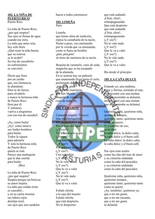 102. LA NIÑA DE              hacen a todos estremecer.             que está sudando
PUERTO RICO                                                        ¡Chist, chist!,
Puerto Rico                  103. LIMEÑA                           relampagueando
                             Perú                                  Que está despierto
La niña de Puerto Rico,                                            que está sudando
¿por qué suspira?            Limeña                                ¡Chist, chist!,
Sus ojos se llenan de agua   que tienes alma de tradición,         relampagueando
cuando me mira.              repica la castañuela de tu tacón.     (¿Y eso?)
La niña que antes reía,      Pasito a paso, vas caminando          No le vale nada
hoy solo llora.              por la vereda que va entonando,       (¿Y eso?)
¿Qué tiene la niña buena     como si fuera un bordón:              Que le va a valer
que su sonrisa               ¡pón, pón,pón!                        (¿Y eso?)
se le acabó?                 al ritmo de marinera de tu tacón.     No le vale nada
Su risa de cascabeles                                              (¿Y eso?)
en sufrimientos              Boquita de caramelo, cutis de seda,   Que le va a valer.
se convirtió.                magnolia que se ha escapado
                             de la alameda.                        Bis desde el principio
Dicen que llora              En tu sonrisa hay un pañuelo
por un cariño                que enamorado llega hasta el cielo,   105. LA CAÑA DULCE
que, sin clemencia,          perfumado de jazmín,
la abandonó.                 ¡pón, pón, pón!                       Estando yo, una mañana,
Dios le de fuerza            para bailar marineras                 triste y llorosa, mirando al mar,
para olvidarlo               por San Martín.                       me encontré con una mulata
y nunca la hermosa niña      Boquita de caramelo,                  que me mostraba su delantal,
de Puerto Rico               cutis de seda, etc.                   me encontré con una mulata
llore por él.                                                      que me mostraba su delantal.
Y entonces                   104. CAMARÓN
vuelva a alegrarnos                                                Quiéreme niña, quiéreme niña,
con esa risa de cascabel.    Camarón (repetir 7 veces)             quiéreme siempre,
                             Que mi chirriquitito                  quiéreme tanto, quiéreme tanto,
¡Ay, cómo baila!             Mi zambullidore que anda              como te quiero.
¡Ay!, cómo mueve             Por debajo del agua                   Y, a cambio de eso,
sus lindos hombros           (¿Y eso?)                             yo te daré
para bailar.                 Yo le pego a la negra                 la caña dulce, la dulce caña,
Todos la siguen              (¿Porqué?)                            la caña dulce y el buen café.
para adorarla                Con mucha razón                       La caña dulce, la dulce caña,
Y solo la hermosa niña       (¿Y eso?)                             la caña dulce y el buen café.
de Puerto Rico               Por que está lavando
quieta se está.              (¿Y eso?)                             Sus ojos eran azules
Parece una muñequita         Casi sin jabón                        como las olas del mar de amor
que le dan cuerda            (¿Y eso?)                             y su cinturita ondulada
para bailar.                 No le vale nada                       como la caña del pescador,
         (Bis)               (¿Y eso?)                             y su cinturita ondulada
                             Que le va a valer                     como la caña del pescador.
La niña de Puerto Rico       (¿Y eso?)
¿por qué suspira?            No le vale nada                       Quiéreme niña, quiéreme niña,
Suspira porque un boricua    (¿Y eso?)                             quiéreme siempre,
su amor inspira.             Que le va a valer.                    quiéreme tanto, quiéreme tanto
La niña que estaba triste                                          como te quiero.
es cascabel...               Echale chicha                         ¡Ay, mulatita!, quiéreme ya,
y en su carita morena        a la caja del muerto                  que a mi me gusta,
sus labios rojos             Echale chicha                         que a mi me encanta,
destilan miel,               que está despierto.                   que a mi me gusta
sus ojos que son candelas    No le despiertes                      tu delantal.
 