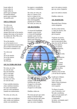 la que sabes tú                    los negros y acastañados        que si no canta se muere,
la que sabes tú                    son firmes y verdadeiros.       que soy como el pajarito
la que sabes tú,
quiero que te pongas               Na veira, na veira, etc.        que si no canta se muere.
la mantilla blanca,                Hoy te vi pasar el río,
quiero que te pongas               hoy te vi pasar el río,         Ondiñas veñen etc.
la mantilla azul.                  con zaquiños de madeira,
                                   ibas arremangadiña              121. MAITECHU
118.YA VOLEAN                      al pasar por la ribeira.
                                   Na veira, na veira, etc.        Buscando hacer fortuna
Ya vole-e-an,                                                      como emigrante
ya vole-e-e-an                     120. RIANXEIRA
las campa-a-nas                                                    me fui a otras tierras,
de Oliva-a-a-res,                  A virxen de Guadalupe           y, entre las mozas, una
porque dicen que se ha muerto,     cuando va pra riveira,          quedó llorando
porque dicen que se ha muerto      a virxen de Guadalupe           por mi querer.
la condesa de Altos Ma-a-res.      cuando va pra riveira,
Ya vole-e-an, etc.                 descalciña y por la area        Vuélvete al caserío,
                                   parece una rianxeira,           no llores más, mujer,
No se ha muerto,                   descalciña y por la area        que en unos pocos años
no se ha muerto-o-o-o              parece una rianxeira.           muy rico me he de hacer.
que la encerraron sus pa-a-dres,                                   Y, si me esperas,
por un falso testimonio que        Ondiñas veñen, ondiñas veñen,   lo que tu quieras
la levantó su amante-e-e-e.        Ondiñas veñen e van,            de mi conseguirás,
                                   no te embarques rianxeira       Maitechu mía,
Ya vole-e-an                       que te vas a marear.            Maitechu mía,
etc.                                                               calla y no llores más.
No se ha muerto                    A virxen de Guadalupe
No se ha muerto                    cuando va pra Rianxo,           Yo volveré a decirte
La condesa                         a virxen de Guadalupe           las mismas cosas
De Olivares                        cuando va pra Rianxo,           que te decía
                                   a barquiña que a leva           y volveré a cantar
119. NA VEIRA DO MAR               era de pau de naranxo,          zortzicos al pasar.
                                   a barquiña que a leva           Yo volveré a quererte
Na veira, na veira,                era de pau de naranxo.          con toda mi alma,
na veira do mar                                                    Maitechu mía.
hay una lanchina                   Ondiñas veñen, etc.             Mañana cruzo el mar
pra ir a navegar.                                                  y tú me has de esperar.
Pra ir a navegar,                  Paso ríos paso fuentes
pra ir a navegar,                  diempre te encuentro lavando,   Luché por el dinero
na veira, na veira,                Paso ríos paso fuentes          y al verme rico
na veira do mar.                   siempre te encuentro lavando,   volví a por ella.
                                   la belleza de tu cara           Salté a tierra el primero
Cinco sentidos tenemos,            el agua la va llevando,         porque soñaba
cinco sentimos tenemos,            la belleza de tu cara           con su querer.
los cinco necesitamos              el agua la va llevando.
pero los cinco perdemos                                            Ya llego al caserío,
cuando nos enamoramos.             Ondiñas veñen etc.              ¡voy a volverla a ver!
                                                                   No sale a recibirme,
Na veira, na veira, etc.           No creas que por que canto      ¿qué es lo que pudo ser?.
                                   tengo el corazón alegre.        Murió llorando
Ojos verdes son traidores,         No creas que por que canto      y suspirando,
ojos verdes son traidores,         tengo el corazón alegre,        mi amor, ¿en donde estás?.
azules son mentideiros,            que soy como el pajarito        Maitechu mía,
 