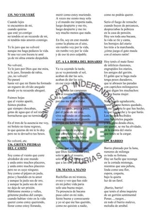 135. NO VOLVERÉ                      morir como estoy muriendo.       como no podrás querer.
                                     A veces me siento muy sola
Cuando lejos                         y el mundo me importa nada,      Serio el fuego de remache
te encuentres de mi,                 luego despierto y me rio,        cuando huyes de percances,
cuando quieras                       luego despierto y me rio         despreciabas la pobreza
que esté yo contigo                  soy mucho menos que nada.        en la casa de pensión.
no tendrás ni un recuerdo de mi,                                      Hoy sos toda una bacana,
ni tendrás más amores conmigo.       En fin, soy en este mundo        la vida se ríe y canta,
                                     como la pluma en el aire,        los borrajos del otario
Te lo juro que no volveré            sin rumbo voy por la vida,       los tirás a la marchanda,
aunque me haga pedazos la vida.      sin rumbo voy por la vida        ¡cómo juega el gato maula
Si una vez con locura te amé         y de eso tú eres culpable.       con el mísero ratón!
ya de mi alma estarás despedida.
                                     137. A LA HORA DEL ROSARIO Hoy tenés el mate lleno
No volveré,                                                        de infelices ilusiones,
Te lo juro por Dios que me mira,     Ya va cayendo la tarde,       engrupidos los otarios,
te lo juro, llorando de rabia,       ya se va poniendo el sol,     los amigos del gavión.
¡no, no volveré!                     acaban de dar las seis,       El galán que te haga mala
No pararé                            acaban de dar las seis        tenga pesos duraderos,
hasta ver que mi llanto ha formado   en ese viejo reloj.           que te abrasen las paradas
un reguero de olvido anegado                                       con caprichos milongueros
donde yo tu recuerdo ahogaré.        Ya repican las campanas       y que digan los muchachos:
                                     que al rosario han de llamar: es una buena mujer.
Fuimos hojas                         es la hora en que te fuiste
que el viento apartó,                por eso me hacen llorar.      Nada puedo agradecerte,
fuimos piedras                                                     mano a mano hemos quedado,
que siempre chocaban,                Voy cayendo, poco a poco,     no me importa lo que has hecho,
gotas de agua que el sol resecó,     por el peso de mi cruz,       lo que has hecho y lo que harás.
borracheras que no terminaban.       vivo sufriendo en el mundo,   Los favores recibidos
                                     vivo sufriendo en el mundo    creo habértelos pagado
En el tren de la ausencia me voy,    porque me falta tu luz.       y si alguna deuda chica,
mi boleto no tiene regreso,                                        sin querer, se me ha olvidado,
lo que quieras de mi te lo doy       Esa corona de espinas         en la cuenta del otario
pero no te devuelvo tus besos.       que completa mi dolor,        que tenés se la cargar.
                                     son aquellos besos falsos
No volveré, etc.                     que nunca fueron de amor.     139. BARRIO
136. GRITEN PIEDRAS
DEL CAMPO                            Siento que voy a morirme,        Barrio plateado por la luna,
                                     que Dios llamándome está,        rumores de milonga
Soy como el viento que corre         solo te pido el rosario,         es toda su fortuna.
alrededor de este mundo              solo te pido el rosario          Hay un fuelle que rezonga
y anda entre muchos placeres,        que a las seis pasás están.      en la cortada mistonga,
y anda entre muchos placeres                                          mientras que una pebeta,
pero no es suyo ninguno.             138. MANO A MANO                 linda como una flor,
Soy como el pájaro en jaula,                                          espera, coqueta,
preso y hundido en tu amor           Rechifláo en mi tristeza,        bajo la quieta
y aunque la jaula sea de oro,        evoco y veo que has sido         luz de un farol.
y aunque la jaula sea de oro         en mi pobre vida paria
no deja de ser prisión.              solo una buena mujer.            ¡Barrio, barrio!
Háblenme montes y valles,            Tu presencia de bacana           que tenés el alma inquieta
grítenme piedras del campo.          puso calor en mi nido,           de un gorrión sentimental
cuando habían visto en la vida       fuiste buena y consecuente       Penas..., ruegos...
querer como estoy queriendo,         y yo sé que me has querido,      en todo el barrio malevo,
llorar como estoy llorando,          como no quisiste a nadie,        melodía de arrabal.
 