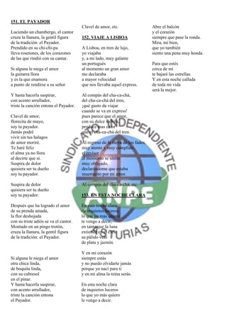151. EL PAYADOR
                                       Clavel de amor, etc.                    Abre el balcón
Luciendo un chambergo, el cantor                                               y el corazón
cruza la llanura, la gentil figura     152. VIAJE A LISBOA                     siempre que pase la ronda.
de la tradición: el Payador.                                                   Mira, mi bien,
Prendido en su chi-chi-pa              A Lisboa, en tren de lujo,              que yo también
lleva rosetones, de los corazones      yo viajaba                              siento una pena muy honda.
de las que rindió con su cantar.       y, a mi lado, muy galante
                                       un portugués                            Para que estés
Si alguna le niega el amor             al momento un gran amor                 cerca de mí
la guitarra llora                      me declaraba                            te bajaré las estrellas.
y es la que enamora                    a mayor velocidad                       Y en esta noche callada
a punto de rendirse a su señor         que nos llevaba aquel express.          de toda mi vida
                                                                               será la mejor.
Y hasta hacerla suspirar,              Al compás del cha-ca-chá,
con acento arrullador,                 del cha-ca-chá del tren,
triste la canción entona el Payador.   ¡qué gusto da viajar
                                       cuando se va en express!
Clavel de amor,                        pues parece que el amor,
florecita de mayo,                     con su dulce vaivén,
soy tu payador.                        produce mas calor
Jamás podré                            que el cha-ca-chá del tren.
vivir sin tus halagos
de amor moriré.                        Al regreso de la tierra de los fados,
Te haré feliz                          muy atento y muy cumplido
el alma ya no llora                    el revisor
al decirte que sí.                     al momento se sintió
Suspira de dolor                       muy obligado,
quisiera ser tu dueño                  declarándome que estaba
soy tu payador.                        muertecito por mi amor.

Suspira de dolor                       Al compás del cha-ca-chá, etc.
quisiera ser tu dueño
soy tu payador.                        153. EN ESTA NOCHE CLARA

Después que ha logrado el amor         En esta noche clara
de su prenda amada,                    de inquietos luceros
la flor deshojada                      lo que yo más quiero
con su triste adiós se va el cantor.   te vengo a decir,
Montado en un pingo trotón,            en tanto que la luna
cruza la llanura, la gentil figura     extiende en el cielo
de la tradición: el Payador.           su pálido velo
                                       de plata y jazmín.

                                       Y en mi corazón
Si alguna le niega el amor             siempre estás
otra chica linda,                      y no puedo olvidarte jamás
de boquita linda,                      porque yo nací para tí
con su cubresol                        y en mi alma la reina serás.
en el pinar.
Y hasta hacerla suspirar,              En esta noche clara
con acento arrullador,                 de inquietos luceros
triste la canción entona               lo que yo más quiero
el Payador.                            le vengo a decir.
 