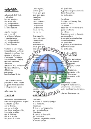 32.DE OVIEDO                        Canta el gallo,                   me gustan a mi.
A COVADONGA                         canta el gallo                    Y, por eso, los grandes amores
                                    con el quiri-quiri                de muchos colores
A la entrada de Oviedo              quiri-quiri-quiri.                me gustan a mi.
y a la salida                       La gallina,
hay una panadera,                   La gallina                        De colores,
mucho me mira.                      con el cara-cara,                 de colores brillantes y finos
¡Ay, qué panadera!                  cara-cara-cara.                   se viste la aurora.
¡Ay, qué panaderita!                Los polluelos,                    De colores,
El alma me lleva.                   Los polluelos                     de colores son los mil reflejos
                                    con el pio-pio,                   que el sol atesora.
Aquella panadera                    pio-pio-pa.                       De colores,
que va por allí                                                       de colores se viste el diamante
yo la llamo y la llamo              Se arma un lío                    que vemos lucir.
y no quiere venir.                  con el quiri-quiri,               Y, por eso, las niñas bonitas
¡Ay, qué panadera!                  cara-cara-cara                    de muchos colores
¡Ay, qué panaderita!                pio-pio-pa.                       me gustan a mi.
El alma me lleva.                   Se arma un lío                    Y, por eso, las niñas bonitas
                                    con el quiri-quiri,               de muchos colores
Canteros de Covadonga,              cara-cara-cara                    me gustan a mi.
los que baxáis a La Riera:          pio-pio-pa.
si queréis beber buen vino,                                           35. A LA MAR FUÍ
cortexar la tabernera.              De colores,                       A POR NARANJAS
Canteros de Covadonga,              de colores
los que baxais a La Riera.          se visten los campos              A la mar fui a por naranjas
Que dale al bombón,                 en la primavera.                  cosa que la mar no tiene,
al bombón,                          De colores,                       toda vine mojadita
al bombón de la bombonera.          de colores                        por olas que van y vienen.
Que dale al bombón,                 son los pajarillos
al bombón,                          que vienen de afuera.             ¡Ay!, mi dulce amor,
que se casa                         De colores,                       ese mar que ves tan bello
la míó neña de Xixón.               de colores                        ¡Ay!, mi dulce amor,
                                    es el arco iris                   ese mar que ves tan bello
                                    que vemos lucir.                  es un traidor.
Tuvo la culpa tu madre              Y, por eso, de muchos colores
por dexar la puerta abierta,        las niñas bonitas                 La farola de Tazones
yo, por meterme p'adentro           me gustan a mi                    está partida en dos cachos,
y ella, por estarse quieta          y, por eso, de muchos colores     uno alumbra a los marinos
                                    las niñas bonitas                 y otro alumbra a los...borrachos.
A los curas, etc.                   me gustan a mi.
                                                                      ¡Ay!, mi dulce amor, etc.
33.VARIAS                           34.DE COLORES

Denrriba de aquel montiquín         De colores,
había una vieya pelando un pitin.   de colores se visten los campos
Lu pelaba, lu pelaba                en la primavera.
con tal disimulo                    De colores,
que nun le dexaba                   de colores son los pajaritos
una pluma en el cu....ello.         que vienen de afuera.
Lu pelaba, lu pelaba                De colores,
con tal disimulo                    de colores es el arco iris
que no le dexaba                    que vemos salir
una pluma en el culo.               y, por eso, los grandes amores
                                    de muchos colores
 