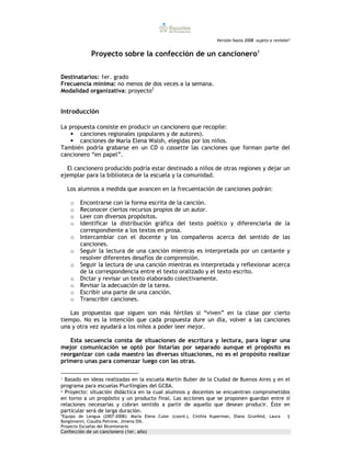 Versión hasta 2008 –sujeta a revisión*


               Proyecto sobre la confección de un cancionero1


Destinatarios: 1er. grado
Frecuencia mínima: no menos de dos veces a la semana.
Modalidad organizativa: proyecto2


Introducción

La propuesta consiste en producir un cancionero que recopile:
       canciones regionales (populares y de autores).
       canciones de María Elena Walsh, elegidas por los niños.
También podría grabarse en un CD o cassette las canciones que forman parte del
cancionero “en papel”.

  El cancionero producido podría estar destinado a niños de otras regiones y dejar un
ejemplar para la biblioteca de la escuela y la comunidad.

   Los alumnos a medida que avancen en la frecuentación de canciones podrán:

    o    Encontrarse con la forma escrita de la canción.
    o    Reconocer ciertos recursos propios de un autor.
    o    Leer con diversos propósitos.
    o    Identificar la distribución gráfica del texto poético y diferenciarla de la
         correspondiente a los textos en prosa.
    o    Intercambiar con el docente y los compañeros acerca del sentido de las
         canciones.
    o    Seguir la lectura de una canción mientras es interpretada por un cantante y
         resolver diferentes desafíos de comprensión.
    o    Seguir la lectura de una canción mientras es interpretada y reflexionar acerca
         de la correspondencia entre el texto oralizado y el texto escrito.
    o    Dictar y revisar un texto elaborado colectivamente.
    o    Revisar la adecuación de la tarea.
    o    Escribir una parte de una canción.
    o    Transcribir canciones.

   Las propuestas que siguen son más fértiles si “viven” en la clase por cierto
tiempo. No es la intención que cada propuesta dure un día, volver a las canciones
una y otra vez ayudará a los niños a poder leer mejor.

   Esta secuencia consta de situaciones de escritura y lectura, para lograr una
mejor comunicación se optó por listarlas por separado aunque el propósito es
reorganizar con cada maestro las diversas situaciones, no es el propósito realizar
primero unas para comenzar luego con las otras.

1 Basado en ideas realizadas en la escuela Martín Buber de la Ciudad de Buenos Aires y en el

programa para escuelas Plurilingües del GCBA.
2 Proyecto: situación didáctica en la cual alumnos y docentes se encuentran comprometidos

en torno a un propósito y un producto final. Las acciones que se proponen guardan entre sí
relaciones necesarias y cobran sentido a partir de aquello que desean producir. Éste en
particular será de larga duración.
*Equipo de Lengua (2007-2008): María Elena Cuter (coord.), Cinthia Kuperman, Diana Grunfeld, Laura 1
Bongiovanni, Claudia Petrone, Jimena Dib.
Proyecto Escuelas del Bicentenario
Confección de un cancionero (1er. año)
 